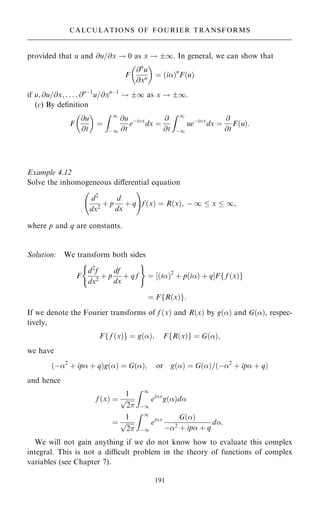 provided that u and @u=@x ! 0 as x ! 1. In general, we can show that
F
@n
u
@xn
 
ˆ …i†n
F…u†
if u; @u=@x; . . . ; @nÿ1
u=@xnÿ1
! 1 as x ! 1.
(c) By de®nition
F
@u
@t
 
ˆ
Z 1
ÿ1
@u
@t
eÿix
dx ˆ
@
@t
Z 1
ÿ1
ueÿix
dx ˆ
@
@t
F…u†:
Example 4.12
Solve the inhomogeneous diÿerential equation
d2
dx2
‡ p
d
dx
‡ q
ý !
f …x† ˆ R…x†; ÿ 1  x  1;
where p and q are constants.
Solution: We transform both sides
F
d2
f
dx2
‡ p
df
dx
‡ q f
( )
ˆ ‰…i†2
‡ p…i† ‡ qŠF f …x†
f g
ˆ F R…x†
f g:
If we denote the Fourier transforms of f …x† and R…x† by g…† and G…†, respec-
tively,
F f …x†
f g ˆ g…†; F R…x†
f g ˆ G…†;
we have
…ÿ2
‡ ip ‡ q†g…† ˆ G…†; or g…† ˆ G…†=…ÿ2
‡ ip ‡ q†
and hence
f …x† ˆ
1

2
p
Z 1
ÿ1
eix
g…†d
ˆ
1

2
p
Z 1
ÿ1
eix G…†
ÿ2 ‡ ip ‡ q
d:
We will not gain anything if we do not know how to evaluate this complex
integral. This is not a dicult problem in the theory of functions of complex
variables (see Chapter 7).
191
CALCULATIONS OF FOURIER TRANSFORMS
 
