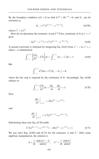 By the boundary condition u…l† ˆ 0 we ®nd Cekl
‡ Deÿkl
ˆ 0, and G can be
rewritten as
G ˆ C0
‰ek…xÿl†
ÿ eÿk…xÿl†
Š; …4:67b†
where C0
ˆ Cekl
.
How do we determine the constants A and C0
? First, continuity of G at x ˆ x0
gives
A…ekx
ÿ eÿkx
† ˆ C0
…ek…xÿl†
ÿ eÿk…xÿl†
†: …4:68†
A second constraint is obtained by integrating Eq. (4.61) from x0
ÿ  to x0
‡ ,
where  is in®nitesimal:
Z x0
‡
x0ÿ
d2
G
dx2
ÿ k2
G
 #
dx ˆ
Z x0
‡
x0ÿ
…x ÿ x0
†dx ˆ 1: …4:69†
But
Z x0
‡
x0ÿ
k2
Gdx ˆ k2
…G ÿ G† ˆ 0;
where the last step is required by the continuity of G. Accordingly, Eq. (4.64)
reduces to
Z x0
‡
x0ÿ
d2
G
dx2
dx ˆ
dG
dx
ÿ
dG
dx
ˆ 1: …4:70†
Now
dG
dx xˆx0
þ
þ
þ
þ
þ
ˆ Ak…ekx0
‡ eÿkx0
†
and
dG
dx xˆx0
þ
þ
þ
þ
þ
ˆ C0
k‰ek…x0
ÿl†
‡ eÿk…x0
ÿl†
Š:
Substituting these into Eq. (4.70) yields
C0
k…ek…x0
ÿl†
‡ eÿk…x0
ÿl†
† ÿ Ak…ekx0
‡ eÿkx0
† ˆ 1: …4:71†
We can solve Eqs. (4.68) and (4.71) for the constants A and C0
. After some
algebraic manipulation, the solution is
A ˆ
1
2k
sinh k…x0
ÿ l†
sinh kl
; C0
ˆ
1
2k
sinh kx0
sinh kl
194
FOURIER SERIES AND INTEGRALS
 