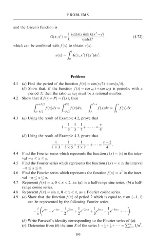 and the Green's function is
G…x; x0
† ˆ
1
k
sinh kx sinh k…x0
ÿ l†
sinh kl
; …4:72†
which can be combined with f …x† to obtain u…x†:
u…x† ˆ
Z l
0
G…x; x0
† f …x0
†dx0
:
Problems
4.1 (a) Find the period of the function f …x† ˆ cos…x=3† ‡ cos…x=4†.
(b) Show that, if the function f …t† ˆ cos !1t ‡ cos !2t is periodic with a
period T, then the ratio !1=!2 must be a rational number.
4.2 Show that if f …x ‡ P† ˆ f …x†, then
Z a‡P=2
aÿP=2
f …x†dx ˆ
Z P=2
ÿP=2
f …x†dx;
Z P‡x
P
f …x†dx ˆ
Z x
0
f …x†dx:
4.3 (a) Using the result of Example 4.2, prove that
1 ÿ
1
3
‡
1
5
ÿ
1
7
‡ ÿ    ˆ

4
:
(b) Using the result of Example 4.3, prove that
1
1  3
ÿ
1
3  5
‡
1
5  7
ÿ ‡    ˆ
 ÿ 2
4
:
4.4 Find the Fourier series which represents the function f …x† ˆ jxj in the inter-
val ÿ  x  .
4.5 Find the Fourier series which represents the function f …x† ˆ x in the interval
ÿ  x  .
4.6 Find the Fourier series which represents the function f …x† ˆ x2
in the inter-
val ÿ  x  .
4.7 Represent f …x† ˆ x; 0  x  2, as: (a) in a half-range sine series, (b) a half-
range cosine series.
4.8 Represent f …x† ˆ sin x, 0  x  , as a Fourier cosine series.
4.9 (a) Show that the function f …x† of period 2 which is equal to x on …ÿ1; 1†
can be represented by the following Fourier series
ÿ
i

eix
ÿ eÿix
ÿ
1
2
e2ix
‡
1
2
eÿ2ix
‡
1
3
e3ix
ÿ
1
3
eÿ3ix
‡   
 
:
(b) Write Parseval's identity corresponding to the Fourier series of (a).
(c) Determine from (b) the sum S of the series 1 ‡ 1
4 ‡ 1
9 ‡    ˆ
P1
nˆ1 1=n2
.
195
PROBLEMS
 