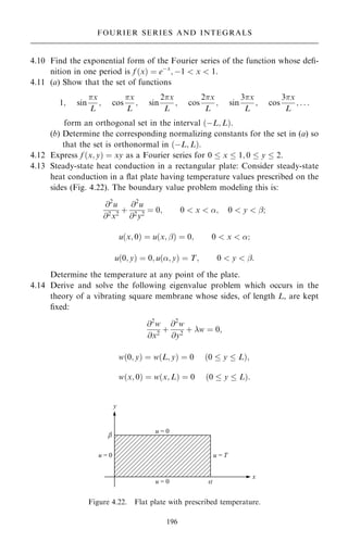 4.10 Find the exponential form of the Fourier series of the function whose de®-
nition in one period is f …x† ˆ eÿx
; ÿ1  x  1.
4.11 (a) Show that the set of functions
1; sin
x
L
; cos
x
L
; sin
2x
L
; cos
2x
L
; sin
3x
L
; cos
3x
L
; . . .
form an orthogonal set in the interval …ÿL; L†.
(b) Determine the corresponding normalizing constants for the set in (a) so
that the set is orthonormal in …ÿL; L†.
4.12 Express f …x; y† ˆ xy as a Fourier series for 0  x  1; 0  y  2.
4.13 Steady-state heat conduction in a rectangular plate: Consider steady-state
heat conduction in a ¯at plate having temperature values prescribed on the
sides (Fig. 4.22). The boundary value problem modeling this is:
@2
u
@2
x2
‡
@2
u
@2
y2
ˆ 0; 0  x  ; 0  y  ÿ;
u…x; 0† ˆ u…x; ÿ† ˆ 0; 0  x  ;
u…0; y† ˆ 0; u…; y† ˆ T; 0  y  ÿ:
Determine the temperature at any point of the plate.
4.14 Derive and solve the following eigenvalue problem which occurs in the
theory of a vibrating square membrane whose sides, of length L, are kept
®xed:
@2
w
@x2
‡
@2
w
@y2
‡ w ˆ 0;
w…0; y† ˆ w…L; y† ˆ 0 …0  y  L†;
w…x; 0† ˆ w…x; L† ˆ 0 …0  y  L†:
196
FOURIER SERIES AND INTEGRALS
Figure 4.22. Flat plate with prescribed temperature.
 