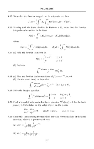 4.15 Show that the Fourier integral can be written in the form
f …x† ˆ
1

Z 1
0
d!
Z 1
ÿ1
f …x0
† cos !…x ÿ x0
†dx0
:
4.16 Starting with the form obtained in Problem 4.15, show that the Fourier
integral can be written in the form
f …x† ˆ
Z 1
0
A…!† cos !x ‡ B…!† sin !x
f gd!;
where
A…!† ˆ
1

Z 1
ÿ1
f …x† cos !x dx; B…!† ˆ
1

Z 1
ÿ1
f …x† sin !x dx:
4.17 (a) Find the Fourier transform of
f …x† ˆ
1 ÿ x2
jxj  1
0 jxj  1
:
(
(b) Evaluate
Z 1
0
x cos x ÿ sin x
x3
cos
x
2
dx:
4.18 (a) Find the Fourier cosine transform of f …x† ˆ eÿmx
; m  0.
(b) Use the result in (a) to show that
Z 1
0
cos px
x2
‡ 2
dx ˆ

2
eÿp
…p  0;   0†:
4.19 Solve the integral equation
Z 1
0
f …x† sin x dx ˆ
1 ÿ  0    1
0   1

:
4.20 Find a bounded solution to Laplace's equation r2
u…x; y† ˆ 0 for the half-
plane y  0 if u takes on the value of f (x) on the x-axis:
@2
u
@x2
‡
@2
u
@y2
ˆ 0; u…x; 0† ˆ f …x†; u…x; y†
j j  M:
4.21 Show that the following two functions are valid representations of the delta
function, where  is positive and real:
…a† …x† ˆ
1


p lim
!0
1


p eÿx2
=
…b† …x† ˆ
1

lim
!0

x2
‡ 2
:
197
PROBLEMS
 