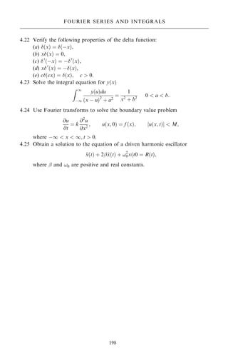 4.22 Verify the following properties of the delta function:
(a) …x† ˆ …ÿx†,
(b) x…x† ˆ 0,
(c) 0
…ÿx† ˆ ÿ0
…x†,
(d) x0
…x† ˆ ÿ…x†,
(e) c…cx† ˆ …x†; c  0.
4.23 Solve the integral equation for y…x†
Z 1
ÿ1
y…u†du
…x ÿ u†2
‡ a2
ˆ
1
x2
‡ b2
0  a  b:
4.24 Use Fourier transforms to solve the boundary value problem
@u
@t
ˆ k
@2
u
@x2
; u…x; 0† ˆ f …x†; u…x; t†
j j  M;
where ÿ1  x  1; t  0.
4.25 Obtain a solution to the equation of a driven harmonic oscillator

x…t† ‡ 2ÿ _
x…t† ‡ !2
0x…t0 ˆ R…t†;
where ÿ and !0 are positive and real constants.
198
FOURIER SERIES AND INTEGRALS
 