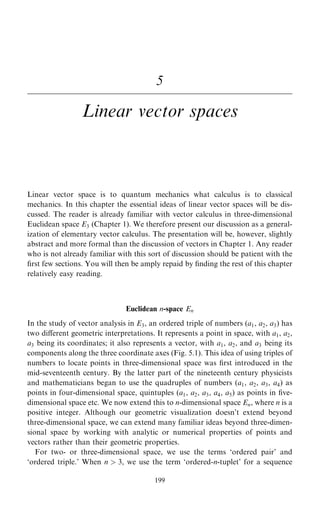 5
Linear vector spaces
Linear vector space is to quantum mechanics what calculus is to classical
mechanics. In this chapter the essential ideas of linear vector spaces will be dis-
cussed. The reader is already familiar with vector calculus in three-dimensional
Euclidean space E3 (Chapter 1). We therefore present our discussion as a general-
ization of elementary vector calculus. The presentation will be, however, slightly
abstract and more formal than the discussion of vectors in Chapter 1. Any reader
who is not already familiar with this sort of discussion should be patient with the
®rst few sections. You will then be amply repaid by ®nding the rest of this chapter
relatively easy reading.
Euclidean n-space En
In the study of vector analysis in E3, an ordered triple of numbers (a1, a2, a3) has
two diÿerent geometric interpretations. It represents a point in space, with a1, a2,
a3 being its coordinates; it also represents a vector, with a1, a2, and a3 being its
components along the three coordinate axes (Fig. 5.1). This idea of using triples of
numbers to locate points in three-dimensional space was ®rst introduced in the
mid-seventeenth century. By the latter part of the nineteenth century physicists
and mathematicians began to use the quadruples of numbers (a1, a2, a3, a4) as
points in four-dimensional space, quintuples (a1, a2, a3, a4, a5) as points in ®ve-
dimensional space etc. We now extend this to n-dimensional space En, where n is a
positive integer. Although our geometric visualization doesn't extend beyond
three-dimensional space, we can extend many familiar ideas beyond three-dimen-
sional space by working with analytic or numerical properties of points and
vectors rather than their geometric properties.
For two- or three-dimensional space, we use the terms `ordered pair' and
`ordered triple.' When n  3, we use the term `ordered-n-tuplet' for a sequence
199
 