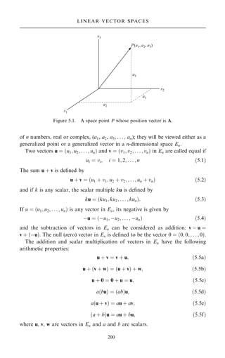 of n numbers, real or complex, (a1, a2, a3; . . . ; an); they will be viewed either as a
generalized point or a generalized vector in a n-dimensional space En.
Two vectors u ˆ …u1; u2; . . . ; un† and v ˆ …v1; v2; . . . ; vn† in En are called equal if
ui ˆ vi; i ˆ 1; 2; . . . ; n …5:1†
The sum u ‡ v is de®ned by
u ‡ v ˆ …u1 ‡ v1; u2 ‡ v2; . . . ; un ‡ vn† …5:2†
and if k is any scalar, the scalar multiple ku is de®ned by
ku ˆ …ku1; ku2; . . . ; kun†: …5:3†
If u ˆ …u1; u2; . . . ; un† is any vector in En, its negative is given by
ÿu ˆ …ÿu1; ÿu2; . . . ; ÿun† …5:4†
and the subtraction of vectors in En can be considered as addition: v ÿ u ˆ
v ‡ …ÿu†. The null (zero) vector in En is de®ned to be the vector 0 ˆ …0; 0; . . . ; 0†.
The addition and scalar multiplication of vectors in En have the following
arithmetic properties:
u ‡ v ˆ v ‡ u; …5:5a†
u ‡ …v ‡ w† ˆ …u ‡ v† ‡ w; …5:5b†
u ‡ 0 ˆ 0 ‡ u ˆ u; …5:5c†
a…bu† ˆ …ab†u; …5:5d†
a…u ‡ v† ˆ au ‡ av; …5:5e†
…a ‡ b†u ˆ au ‡ bu; …5:5f†
where u, v, w are vectors in En and a and b are scalars.
200
LINEAR VECTOR SPACES
Figure 5.1. A space point P whose position vector is A.
 