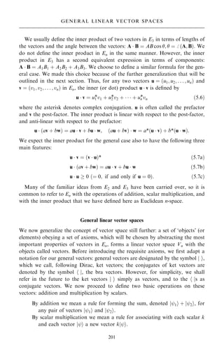 We usually de®ne the inner product of two vectors in E3 in terms of lengths of
the vectors and the angle between the vectors: A  B ˆ AB cos ;  ˆ þ …A; B†. We
do not de®ne the inner product in En in the same manner. However, the inner
product in E3 has a second equivalent expression in terms of components:
A  B ˆ A1B1 ‡ A2B2 ‡ A3B3. We choose to de®ne a similar formula for the gen-
eral case. We made this choice because of the further generalization that will be
outlined in the next section. Thus, for any two vectors u ˆ …u1; u2; . . . ; un† and
v ˆ …v1; v2; . . . ; vn† in En, the inner (or dot) product u  v is de®ned by
u  v ˆ u1
*v1 ‡ u2
*v2 ‡    ‡ un
*vn …5:6†
where the asterisk denotes complex conjugation. u is often called the prefactor
and v the post-factor. The inner product is linear with respect to the post-factor,
and anti-linear with respect to the prefactor:
u  …av ‡ bw† ˆ au  v ‡ bu  w; …au ‡ bv†  w ˆ a*…u  v† ‡ b*…u  w†:
We expect the inner product for the general case also to have the following three
main features:
u  v ˆ …v  u†* …5:7a†
u  …av ‡ bw† ˆ au  v ‡ bu  w …5:7b†
u  u  0 …ˆ 0; if and only if u ˆ 0†: …5:7c†
Many of the familiar ideas from E2 and E3 have been carried over, so it is
common to refer to En with the operations of addition, scalar multiplication, and
with the inner product that we have de®ned here as Euclidean n-space.
General linear vector spaces
We now generalize the concept of vector space still further: a set of `objects' (or
elements) obeying a set of axioms, which will be chosen by abstracting the most
important properties of vectors in En, forms a linear vector space Vn with the
objects called vectors. Before introducing the requisite axioms, we ®rst adapt a
notation for our general vectors: general vectors are designated by the symbol j i,
which we call, following Dirac, ket vectors; the conjugates of ket vectors are
denoted by the symbol h j, the bra vectors. However, for simplicity, we shall
refer in the future to the ket vectors j i simply as vectors, and to the h js as
conjugate vectors. We now proceed to de®ne two basic operations on these
vectors: addition and multiplication by scalars.
By addition we mean a rule for forming the sum, denoted jý1i ‡ jý2i, for
any pair of vectors jý1i and jý2i.
By scalar multiplication we mean a rule for associating with each scalar k
and each vector jýi a new vector kjýi.
201
GENERAL LINEAR VECTOR SPACES
 
