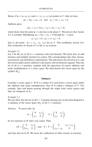 Hence, if u ˆ …u1; u2; u3† and v ˆ …v1; v2; v3† are points in V, then we have
au1 ‡ bu2 ‡ cu3 ˆ 0 and av1 ‡ bv2 ‡ cv3 ˆ 0:
Addition gives
a…u1 ‡ v1† ‡ b…u2 ‡ v2† ‡ c…u3 ‡ v3† ˆ 0;
which shows that the point u ‡ v also lies in the plane V. This proves that Axiom
A.1 is satis®ed. Multiplying au1 ‡ bu2 ‡ cu3 ˆ 0 through by ÿ1 gives
a…ÿu1† ‡ b…ÿu2† ‡ c…ÿu3† ˆ 0;
that is, the point ÿu ˆ …ÿu1; ÿu2; ÿu3† lies in V. This establishes Axiom A.8.
The veri®cation of Axiom A.7 is left as an exercise.
Example 5.2
Let V be the set of all m  n matrices with real elements. We know how to add
matrices and multiply matrices by scalars. The corresponding rules obey closure,
associativity and distributive requirements. The null matrix has all zeros in it, and
the inverse under matrix addition is the matrix with all elements negated. Thus the
set of all m  n matrices, together with the operations of matrix addition and
scalar multiplication, is a vector space. We shall denote this vector space by the
symbol Mmn.
Subspaces
Consider a vector space V. If W is a subset of V and forms a vector space under
the addition and scalar multiplication, then W is called a subspace of V. For
example, lines and planes passing through the origin form vector spaces and
they are subspaces of E3.
Example 5.3
We can show that the set of all 2  2 matrices having zero on the main diagonal is
a subspace of the vector space M22 of all 2  2 matrices.
Solution: To prove this, let
~
X ˆ
0 x12
x21 0
ý !
~
Y ˆ
0 y12
y21 0
ý !
be two matrices in W and k any scalar. Then
k ~
X ˆ
0 x12
kx21 0
ý !
and ~
X ‡ ~
Y ˆ
0 x12 ‡ y12
x21 ‡ y21 0
ý !
and thus they lie in W. We leave the veri®cation of other axioms as exercises.
203
SUBSPACES
 