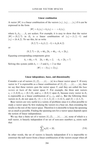 Linear combination
A vector W
j i is a linear combination of the vectors v1
j i; v2
j i; . . . ; vr
j i if it can be
expressed in the form
W
j i ˆ k1jv1i ‡ k2jv2i ‡    ‡ krjvri;
where k1; k2; . . . ; kr are scalars. For example, it is easy to show that the vector
W
j i ˆ …9; 2; 7† in E3 is a linear combination of v1
j i ˆ …1; 2; ÿ1† and
v2
j i ˆ …6; 4; 2†. To see this, let us write
…9; 2; 7† ˆ k1…1; 2; ÿ1† ‡ k2…6; 4; 2†
or
…9; 2; 7† ˆ …k1 ‡ 6k2; 2k1 ‡ 4k2; ÿk1 ‡ 2k2†:
Equating corresponding components gives
k1 ‡ 6k2 ˆ 9; 2k1 ‡ 4k2 ˆ 2; ÿk1 ‡ 2k2 ˆ 7:
Solving this system yields k1 ˆ ÿ3 and k2 ˆ 2 so that
W
j i ˆ ÿ3 v1
j i ‡ 2 v2
j i:
Linear independence, bases, and dimensionality
Consider a set of vectors 1
j i; 2
j i; . . . ; r
j i; . . . n
j i in a linear vector space V. If every
vector in V is expressible as a linear combination of 1
j i; 2
j i; . . . ; r
j i; . . . ; n
j i, then
we say that these vectors span the vector space V, and they are called the base
vectors or basis of the vector space V. For example, the three unit vectors
e1 ˆ …1; 0; 0†; e2 ˆ …0; 1; 0†, and e3 ˆ …0; 0; 1† span E3 because every vector in E3
is expressible as a linear combination of e1, e2, and e3. But the following three
vectors in E3 do not span E3 : 1
j i ˆ …1; 1; 2†; 2
j i ˆ …1; 0; 1†, and 3
j i ˆ …2; 1; 3†.
Base vectors are very useful in a variety of problems since it is often possible to
study a vector space by ®rst studying the vectors in a base set, then extending the
results to the rest of the vector space. Therefore it is desirable to keep the spanning
set as small as possible. Finding the spanning sets for a vector space depends upon
the notion of linear independence.
We say that a ®nite set of n vectors 1
j i; 2
j i; . . . ; r
j i; . . . ; n
j i, none of which is a
null vector, is linearly independent if no set of non-zero numbers ak exists such
that
X
n
kˆ1
ak ki
j ˆ j0i: …5:8†
In other words, the set of vectors is linearly independent if it is impossible to
construct the null vector from a linear combination of the vectors except when all
204
LINEAR VECTOR SPACES
 