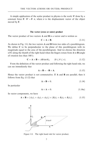 A simple application of the scalar product in physics is the work W done by a
constant force F: W ˆ F  r, where r is the displacement vector of the object
moved by F.
The vector (cross or outer) product
The vector product of two vectors A and B is a vector and is written as
C ˆ A  B: …1:11†
As shown in Fig. 1.8, the two vectors A and B form two sides of a parallelogram.
We de®ne C to be perpendicular to the plane of this parallelogram with its
magnitude equal to the area of the parallelogram. And we choose the direction
of C along the thumb of the right hand when the ®ngers rotate from A to B (angle
of rotation less than 1808).
C ˆ A  B ˆ AB sin ^
eC …0    †: …1:12†
From the de®nition of the vector product and following the right hand rule, we
can see immediately that
A  B ˆ ÿB  A: …1:13†
Hence the vector product is not commutative. If A and B are parallel, then it
follows from Eq. (1.12) that
A  B ˆ 0: …1:14†
In particular
A  A ˆ 0: …1:14a†
In vector components, we have
A  B ˆ …A1^
e1 ‡ A2^
e2 ‡ A3^
e3†  …B1^
e1 ‡ B2^
e2 ‡ B3^
e3†: …1:15†
7
THE VECTOR (CROSS OR OUTER) PRODUCT
Figure 1.8. The right hand rule for vector product.
 