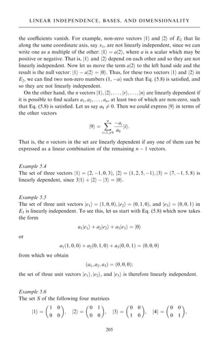 the coecients vanish. For example, non-zero vectors 1
j i and 2
j i of E2 that lie
along the same coordinate axis, say x1, are not linearly independent, since we can
write one as a multiple of the other: 1
j i ˆ a 2
j i, where a is a scalar which may be
positive or negative. That is, 1
j i and 2
j i depend on each other and so they are not
linearly independent. Now let us move the term a 2
j i to the left hand side and the
result is the null vector: 1
j i ÿ a 2
j i ˆ 0
j i. Thus, for these two vectors 1
j i and 2
j i in
E2, we can ®nd two non-zero numbers (1, ÿa† such that Eq. (5.8) is satis®ed, and
so they are not linearly independent.
On the other hand, the n vectors 1
j i; 2
j i; . . . ; r
j i; . . . ; n
j i are linearly dependent if
it is possible to ®nd scalars a1; a2; . . . ; an, at least two of which are non-zero, such
that Eq. (5.8) is satis®ed. Let us say a9 6ˆ 0. Then we could express 9
j i in terms of
the other vectors
9
j i ˆ
X
n
iˆ1;6ˆ9
ÿai
a9
i
j i:
That is, the n vectors in the set are linearly dependent if any one of them can be
expressed as a linear combination of the remaining n ÿ 1 vectors.
Example 5.4
The set of three vectors 1
j i ˆ …2; ÿ1; 0; 3†, 2
j i ˆ …1; 2; 5; ÿ1†; 3
j i ˆ …7; ÿ1; 5; 8† is
linearly dependent, since 3 1
j i ‡ 2
j i ÿ 3
j i ˆ 0
j i.
Example 5.5
The set of three unit vectors e1
j i ˆ …1; 0; 0†; e2
j i ˆ …0; 1; 0†, and e3
j i ˆ …0; 0; 1† in
E3 is linearly independent. To see this, let us start with Eq. (5.8) which now takes
the form
a1 e1
j i ‡ a2 e2
j i ‡ a3 e3
j i ˆ 0
j i
or
a1…1; 0; 0† ‡ a2…0; 1; 0† ‡ a3…0; 0; 1† ˆ …0; 0; 0†
from which we obtain
…a1; a2; a3† ˆ …0; 0; 0†;
the set of three unit vectors e1
j i; e2
j i, and e3
j i is therefore linearly independent.
Example 5.6
The set S of the following four matrices
1
j i ˆ
1 0
0 0
 
; 2
j i ˆ
0 1
0 0
 
; j3i ˆ
0 0
1 0
 
; 4
j i ˆ
0 0
0 1
 
;
205
LINEAR INDEPENDENCE, BASES, AND DIMENSIONALITY
 