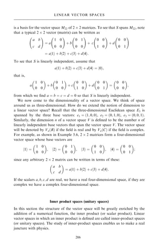is a basis for the vector space M22 of 2  2 matrices. To see that S spans M22, note
that a typical 2  2 vector (matrix) can be written as
a b
c d
ý !
ˆ a
1 0
0 0
ý !
‡ b
0 1
0 0
ý !
‡ c
0 0
1 0
ý !
‡ d
0 0
0 1
ý !
ˆ a 1
j i ‡ b 2
j i ‡ c 3
j i ‡ d 4
j i:
To see that S is linearly independent, assume that
a 1
j i ‡ b 2
j i ‡ c 3
j i ‡ d 4
j i ˆ 0
j i;
that is,
a
1 0
0 0
 
‡ b
0 1
0 0
 
‡ c
0 0
1 0
 
‡ d
0 0
0 1
 
ˆ
0 0
0 0
 
;
from which we ®nd a ˆ b ˆ c ˆ d ˆ 0 so that S is linearly independent.
We now come to the dimensionality of a vector space. We think of space
around us as three-dimensional. How do we extend the notion of dimension to
a linear vector space? Recall that the three-dimensional Euclidean space E3 is
spanned by the three base vectors: e1 ˆ …1; 0; 0†, e2 ˆ …0; 1; 0†, e3 ˆ …0; 0; 1†.
Similarly, the dimension n of a vector space V is de®ned to be the number n of
linearly independent base vectors that span the vector space V. The vector space
will be denoted by Vn…R† if the ®eld is real and by Vn…C† if the ®eld is complex.
For example, as shown in Example 5.6, 2  2 matrices form a four-dimensional
vector space whose base vectors are
1
j i ˆ
1 0
0 0
 
; 2
j i ˆ
0 1
0 0
 
; 3
j i ˆ
0 0
1 0
 
; 4
j i ˆ
0 0
0 1
 
;
since any arbitrary 2  2 matrix can be written in terms of these:
a b
c d
 
ˆ a 1
j i ‡ b 2
j i ‡ c 3
j i ‡ d 4
j i:
If the scalars a; b; c; d are real, we have a real four-dimensional space, if they are
complex we have a complex four-dimensional space.
Inner product spaces (unitary spaces)
In this section the structure of the vector space will be greatly enriched by the
addition of a numerical function, the inner product (or scalar product). Linear
vector spaces in which an inner product is de®ned are called inner-product spaces
(or unitary spaces). The study of inner-product spaces enables us to make a real
juncture with physics.
206
LINEAR VECTOR SPACES
 