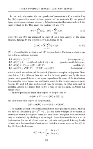 In our earlier discussion, the inner product of two vectors in En was de®ned by
Eq. (5.6), a generalization of the inner product of two vectors in E3. In a general
linear vector space, an inner product is de®ned axiomatically analogously with the
inner product on En. Thus given two vectors U
j i and W
j i
U
j i ˆ
X
n
iˆ1
ui i
j i; W
j i ˆ
X
n
iˆ1
wi i
j i; …5:9†
where U
j i and W
j i are expressed in terms of the n base vectors i
j i, the inner
product, denoted by the symbol U W
j i
h , is de®ned to be
hU W
j i ˆ
X
n
iˆ1
X
n
jˆ1
ui
*wj i j
j i
h : …5:10†
U
h j is often called the pre-factor and W
j i the post-factor. The inner product obeys
the following rules (or axioms):
B.1 U W
j i ˆ W U
j i*
h
h (skew-symmetry);
B.2 UjU
h i  0; ˆ 0 if and only if U
j i ˆ 0
j i (positive semide®niteness);
B.3 U X
j i ‡ W
j i† ˆ U X
j i ‡ U W
j i
h
h
h (additivity);
B.4 aU W
j i ˆ a* U W
j i; U bW
j i ˆ b U W
j i
h
h
h
h (homogeneity);
where a and b are scalars and the asterisk (*) denotes complex conjugation. Note
that Axiom B.1 is diÿerent from the one for the inner product on E3: the inner
product on a general linear vector space depends on the order of the two factors
for a complex vector space. In a real vector space E3, the complex conjugation in
Axioms B.1 and B.4 adds nothing and may be ignored. In either case, real or
complex, Axiom B.1 implies that U U
j i
h is real, so the inequality in Axiom B.2
makes sense.
The inner product is linear with respect to the post-factor:
U
h jaW ‡ bXi ˆ a U
h jWi ‡ b U
h jXi;
and anti-linear with respect to the prefactor,
aU ‡ bX W
j i ˆ a* U W
j i ‡ b* X W
j i:
h
h
h
Two vectors are said to be orthogonal if their inner product vanishes. And we
will refer to the quantity hU U
j i1=2
ˆ kU k as the norm or length of the vector. A
normalized vector, having unit norm, is a unit vector. Any given non-zero vector
may be normalized by dividing it by its length. An orthonormal basis is a set of
basis vectors that are all of unit norm and pair-wise orthogonal. It is very handy
to have an orthonormal set of vectors as a basis for a vector space, so for hij ji in
Eq. (5.10) we shall assume
i
h jji ˆ ij ˆ
1 for i ˆ j
0 for i 6ˆ j
(
;
207
INNER PRODUCT SPACES (UNITARY SPACES)
 