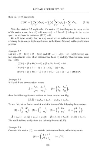 then Eq. (5.10) reduces to
U
h jWi ˆ
X
i
X
j
ui
*wjij ˆ
X
i
ui
*
X
j
wjij
ý !
ˆ
X
i
ui
*wi: …5:11†
Note that Axiom B.2 implies that if a vector U
j i is orthogonal to every vector
of the vector space, then U
j i ˆ 0: since U ˆ 0
i
j
h for all j i belongs to the vector
space, so we have in particular U U
j i ˆ 0
h .
We will show shortly that we may construct an orthonormal basis from an
arbitrary basis using a technique known as the Gram±Schmidt orthogonalization
process.
Example 5.7
Let jUi ˆ …3 ÿ 4i†j1i ‡ …5 ÿ 6i†j2i and jWi ˆ …1 ÿ i†j1i ‡ …2 ÿ 3i†j2i be two vec-
tors expanded in terms of an orthonormal basis j1i and j2i. Then we have, using
Eq. (5.10):
U
h jUi ˆ …3 ‡ 4i†…3 ÿ 4i† ‡ …5 ‡ 6i†…5 ÿ 6i† ˆ 86;
W
h jWi ˆ …1 ‡ i†…1 ÿ i† ‡ …2 ‡ 3i†…2 ÿ 3i† ˆ 15;
U
h jWi ˆ …3 ‡ 4i†…1 ÿ i† ‡ …5 ‡ 6i†…2 ÿ 3i† ˆ 35 ÿ 2i ˆ W
h jUi*:
Example 5.8
If ~
A and ~
B are two matrices, where
~
A ˆ
a11 a12
a21 a22
ý !
; ~
B ˆ
b11 b12
b21 b22
ý !
;
then the following formula de®nes an inner product on M22:
~
A
ÿ þ
þ ~
B

ˆ a11b11 ‡ a12b12 ‡ a21b21 ‡ a22b22:
To see this, let us ®rst expand ~
A and ~
B in terms of the following base vectors
1
j i ˆ
1 0
0 0
 
; 2
j i ˆ
0 1
0 0
 
; 3
j i ˆ
0 0
1 0
 
; 4
j i ˆ
0 0
0 1
 
;
~
A ˆ a11 1
j i ‡ a12 2
j i ‡ a21 3
j i ‡ a22 4
j i; ~
B ˆ b11 1
j i ‡ b12 2
j i ‡ b21 3
j i ‡ b22 4
j i:
The result follows easily from the de®ning formula (5.10).
Example 5.9
Consider the vector jUi, in a certain orthonormal basis, with components
U
j i ˆ
1 ‡ i

3
p
‡ i
ý !
; i ˆ

ÿ1
p
:
208
LINEAR VECTOR SPACES
 