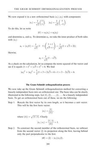 We now expand it in a new orthonormal basis je1i; je2i with components
e1
j i ˆ
1

2
p
1
1
 
; e2
j i ˆ
1

2
p
1
ÿ1
 
:
To do this, let us write
U
j i ˆ u1 e1
j i ‡ u2 e2
j i
and determine u1 and u2. To determine u1, we take the inner product of both sides
with he1j:
u1 ˆ e1
h jUi ˆ
1

2
p 1 1
… †
1 ‡ i

3
p
‡ i
ý !
ˆ
1

2
p …1 ‡

3
p
‡ 2i†;
likewise,
u2 ˆ
1

2
p …1 ÿ

3
p
†:
As a check on the calculation, let us compute the norm squared of the vector and
see if it equals j1 ‡ ij2
‡ j

3
p
‡ ij2
ˆ 6. We ®nd
u1
j j2
‡ u2
j j2
ˆ
1
2
…1 ‡ 3 ‡ 2

3
p
‡ 4 ‡ 1 ‡ 3 ÿ 2

3
p
† ˆ 6:
The Gram±Schmidt orthogonalization process
We now take up the Gram±Schmidt orthogonalization method for converting a
linearly independent basis into an orthonormal one. The basic idea can be clearly
illustrated in the following steps. Let j1i; j2i; . . . ; jii; . . . be a linearly independent
basis. To get an orthonormal basis out of these, we do the following:
Step 1. Rescale the ®rst vector by its own length, so it becomes a unit vector.
This will be the ®rst basis vector.
e1
j i ˆ
1
j i
1
j i
j j
;
where 1
j i
j j ˆ

1 j 1
h i
p
. Clearly
e1 j e1
h i ˆ
1 j 1
h i
1
j i
j j
ˆ 1:
Step 2. To construct the second member of the orthonormal basis, we subtract
from the second vector j2i its projection along the ®rst, leaving behind
only the part perpendicular to the ®rst.
II
j i ˆ 2
j i ÿ e1
j i e1j2
h i:
209
THE GRAM±SCHMIDT ORTHOGONALIZATION PROCESS
 