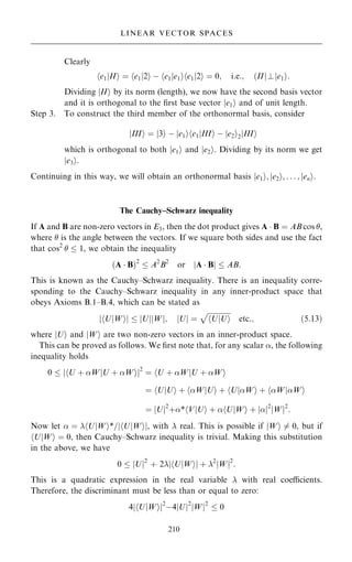 Clearly
e1jII
h i ˆ e1j2
h i ÿ e1je1
h i e1j2
h i ˆ 0; i:e:; …IIj?je1i:
Dividing jIIi by its norm (length), we now have the second basis vector
and it is orthogonal to the ®rst base vector je1i and of unit length.
Step 3. To construct the third member of the orthonormal basis, consider
jIIIi ˆ j3i ÿ je1ihe1jIIIi ÿ je2i2jIIIi
which is orthogonal to both je1i and je2i. Dividing by its norm we get
je3i.
Continuing in this way, we will obtain an orthonormal basis je1i; je2i; . . . ; jeni.
The Cauchy±Schwarz inequality
If A and B are non-zero vectors in E3, then the dot product gives A  B ˆ AB cos ,
where  is the angle between the vectors. If we square both sides and use the fact
that cos2
  1, we obtain the inequality
…A  B†2
 A2
B2
or A  B
j j  AB:
This is known as the Cauchy±Schwarz inequality. There is an inequality corre-
sponding to the Cauchy±Schwarz inequality in any inner-product space that
obeys Axioms B.1±B.4, which can be stated as
U
h jWi
j j  jUj W
j j; U
j j ˆ

U
h jUi
p
etc:; …5:13†
where jUi and jWi are two non-zero vectors in an inner-product space.
This can be proved as follows. We ®rst note that, for any scalar , the following
inequality holds
0  U ‡ W
h jU ‡ Wi
j j2
ˆ U ‡ W
h jU ‡ Wi
ˆ U
h jUi ‡ W
h jUi ‡ U
h jWi ‡ W
h jWi
ˆ U
j j2
‡* V
h jUi ‡  U
h jWi ‡ 
j j2
W
j j2
:
Now let  ˆ hUjWi*=jhUjWij, with  real. This is possible if jWi 6ˆ 0, but if
hUjWi ˆ 0, then Cauchy±Schwarz inequality is trivial. Making this substitution
in the above, we have
0  U
j j2
‡ 2 U
h jWi
j j ‡ 2
W
j j2
:
This is a quadratic expression in the real variable  with real coecients.
Therefore, the discriminant must be less than or equal to zero:
4 U
h jWi
j j2
ÿ4 U
j j2
W
j j2
 0
210
LINEAR VECTOR SPACES
 