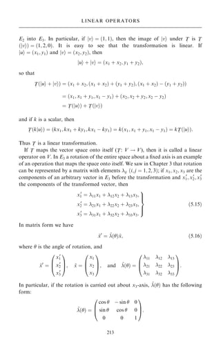 E2 into E3. In particular, if jvi ˆ …1; 1†, then the image of jvi under T
~
is T
~
…jvi† ˆ …1; 2; 0†. It is easy to see that the transformation is linear. If
jui ˆ …x1; y1† and jvi ˆ …x2; y2†, then
jui ‡ jvi ˆ …x1 ‡ x2; y1 ‡ y2†;
so that
T
~
u
j i ‡ v
j i
… † ˆ x1 ‡ x2; …x1 ‡ x2† ‡ …y1 ‡ y2†; …x1 ‡ x2† ÿ …y1 ‡ y2†
… †
ˆ x1; x1 ‡ y1; x1 ÿ y1
… † ‡ x2; x2 ‡ y2; x2 ÿ y2
… †
ˆ T
~
u
j i
… † ‡ T
~
v
j i
… †
and if k is a scalar, then
T
~
k u
j i
… † ˆ kx1; kx1 ‡ ky1; kx1 ÿ ky1
… † ˆ k x1; x1 ‡ y1; x1 ÿ y1
… † ˆ kT
~
u
j i
… †:
Thus T
~
is a linear transformation.
If T
~
maps the vector space onto itself (T
~
: V ! V), then it is called a linear
operator on V. In E3 a rotation of the entire space about a ®xed axis is an example
of an operation that maps the space onto itself. We saw in Chapter 3 that rotation
can be represented by a matrix with elements ij …i; j ˆ 1; 2; 3†; if x1; x2; x3 are the
components of an arbitrary vector in E3 before the transformation and x0
1; x0
2; x0
3
the components of the transformed vector, then
x0
1 ˆ 11x1 ‡ 12x2 ‡ 13x3;
x0
2 ˆ 21x1 ‡ 22x2 ‡ 23x3;
x0
3 ˆ 31x1 ‡ 32x2 ‡ 33x3:
9


=


;
…5:15†
In matrix form we have
~
x0
ˆ ~
…†~
x; …5:16†
where  is the angle of rotation, and
~
x0
ˆ
x0
1
x0
2
x0
3
0
B
@
1
C
A; ~
x ˆ
x1
x2
x3
0
B
@
1
C
A; and ~
…† ˆ
11 12 13
21 22 23
31 32 33
0
B
@
1
C
A:
In particular, if the rotation is carried out about x3-axis, ~
…† has the following
form:
~
…† ˆ
cos  ÿ sin  0
sin  cos  0
0 0 1
0
B
@
1
C
A:
213
LINEAR OPERATORS
 