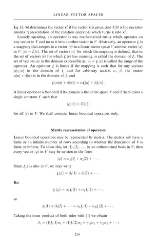 Eq. (5.16) determines the vector x0
if the vector x is given, and ~
…† is the operator
(matrix representation of the rotation operator) which turns x into x0
.
Loosely speaking, an operator is any mathematical entity which operates on
any vector in V and turns it into another vector in V. Abstractly, an operator L
~
is
a mapping that assigns to a vector jvi in a linear vector space V another vector jui
in V: jui ˆ L
~
jvi. The set of vectors jvi for which the mapping is de®ned, that is,
the set of vectors jvi for which L
~
jvi has meaning, is called the domain of L
~
. The
set of vectors jui in the domain expressible as jui ˆ L
~
jvi is called the range of the
operator. An operator L
~
is linear if the mapping is such that for any vectors
jui; jwi in the domain of L
~
and for arbitrary scalars , ÿ, the vector
jui ‡ ÿjwi is in the domain of L
~
and
L
~
…jui ‡ ÿjwi† ˆ L
~
jui ‡ ÿL
~
jwi:
A linear operator is bounded if its domain is the entire space V and if there exists a
single constant C such that
jL
~
jvij  Cjjvij
for all jvi in V. We shall consider linear bounded operators only.
Matrix representation of operators
Linear bounded operators may be represented by matrix. The matrix will have a
®nite or an in®nite number of rows according to whether the dimension of V is
®nite or in®nite. To show this, let j1i; j2i; . . . be an orthonormal basis in V; then
every vector j'i in V may be written in the form
j'i ˆ 1j1i ‡ 2j2i ‡    :
Since L
~
ji is also in V, we may write
L
~
j'i ˆ ÿ1j1i ‡ ÿ2j2i ‡    :
But
L
~
j'i ˆ 1L
~
j1i ‡ 2L
~
j2i ‡    ;
so
ÿ1j1i ‡ ÿ2j2i ‡    ˆ 1L
~
j1i ‡ 2L
~
j2i ‡    :
Taking the inner product of both sides with h1j we obtain
ÿ1 ˆ h1jL
~
j1i1 ‡ h1jL
~
j2i2 ˆ þ111 ‡ þ122 ‡    ;
214
LINEAR VECTOR SPACES
 