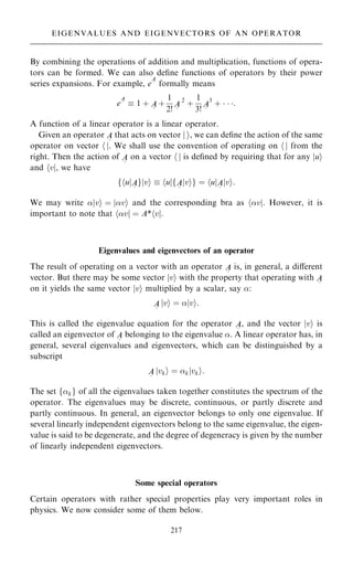 By combining the operations of addition and multiplication, functions of opera-
tors can be formed. We can also de®ne functions of operators by their power
series expansions. For example, e
A
~ formally means
e
A
~  1 ‡ A
~
‡
1
2!
A
~
2
‡
1
3!
A
~
3
‡   :
A function of a linear operator is a linear operator.
Given an operator A
~
that acts on vector j i, we can de®ne the action of the same
operator on vector h j. We shall use the convention of operating on h j from the
right. Then the action of A
~
on a vector h j is de®ned by requiring that for any jui
and hvj, we have
f u
h jA
~
g v
j i  u
h jfA
~
v
j ig ˆ u
h jA
~
v
j i:
We may write jvi ˆ jvi and the corresponding bra as hvj. However, it is
important to note that hvj ˆ A*hvj.
Eigenvalues and eigenvectors of an operator
The result of operating on a vector with an operator A
~
is, in general, a diÿerent
vector. But there may be some vector jvi with the property that operating with A
~
on it yields the same vector jvi multiplied by a scalar, say :
A
~
jvi ˆ jvi:
This is called the eigenvalue equation for the operator A
~
, and the vector jvi is
called an eigenvector of A
~
belonging to the eigenvalue . A linear operator has, in
general, several eigenvalues and eigenvectors, which can be distinguished by a
subscript
A
~
jvki ˆ kjvki:
The set fkg of all the eigenvalues taken together constitutes the spectrum of the
operator. The eigenvalues may be discrete, continuous, or partly discrete and
partly continuous. In general, an eigenvector belongs to only one eigenvalue. If
several linearly independent eigenvectors belong to the same eigenvalue, the eigen-
value is said to be degenerate, and the degree of degeneracy is given by the number
of linearly independent eigenvectors.
Some special operators
Certain operators with rather special properties play very important roles in
physics. We now consider some of them below.
217
EIGENVALUES AND EIGENVECTORS OF AN OPERATOR
 