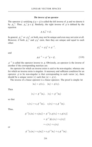 The inverse of an operator
The operator X
~
satisfying X
~
A
~
ˆ E
~
is called the left inverse of A
~
and we denote it
by A
~
ÿ1
L . Thus, A
~
ÿ1
L A
~
 E
~
. Similarly, the right inverse of A
~
is de®ned by the
equation
A
~
A
~
ÿ1
R  E
~
:
In general, A
~
ÿ1
L or A
~
ÿ1
R , or both, may not be unique and even may not exist at all.
However, if both A
~
ÿ1
L and A
~
ÿ1
R exist, then they are unique and equal to each
other:
A
~
ÿ1
L ˆ A
~
ÿ1
R  A
~
ÿ1
;
and
A
~
A
~
ÿ1
ˆ A
~
ÿ1
A
~
ˆ E
~
: …5:19†
A
~
ÿ1
is called the operator inverse to A
~
. Obviously, an operator is the inverse of
another if the corresponding matrices are.
An operator for which an inverse exists is said to be non-singular, whereas one
for which no inverse exists is singular. A necessary and sucient condition for an
operator A
~
to be non-singular is that corresponding to each vector jui, there
should be a unique vector jvi such that jui ˆ A
~
jvi:
The inverse of a linear operator is a linear operator. The proof is simple: let
ju1i ˆ A
~
jv1i; ju2i ˆ A
~
jv2i:
Then
jv1i ˆ A
~
ÿ1
ju1i; jv2i ˆ A
~
ÿ1
ju2i
so that
c1jv1i ˆ c1A
~
ÿ1
ju1i; c2jv2i ˆ c2A
~
ÿ1
ju2i:
Thus,
A
~
ÿ1
‰c1ju1i ‡ c2ju2iŠ ˆ A
~
ÿ1
‰c1A
~
jv1i ‡ c2A
~
jv2iŠ
ˆ A
~
ÿ1
A
~
‰c1jv1i ‡ c2jv2iŠ
ˆ c1jv1i ‡ c2jv2i
or
A
~
ÿ1
‰c1ju1i ‡ c2ju2iŠ ˆ c1A
~
ÿ1
ju1i ‡ c2A
~
ÿ1
ju2i:
218
LINEAR VECTOR SPACES
 
