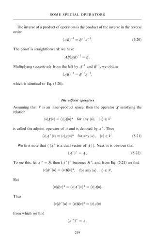 The inverse of a product of operators is the product of the inverse in the reverse
order
…A
~
B
~
†ÿ1
ˆ B
~
ÿ1
A
~
ÿ1
: …5:20†
The proof is straightforward: we have
A
~
B
~
…A
~
B
~
†ÿ1
ˆ E
~
:
Multiplying successively from the left by A
~
ÿ1
and B
~
ÿ1
, we obtain
…A
~
B
~
†ÿ1
ˆ B
~
ÿ1
A
~
ÿ1
;
which is identical to Eq. (5.20).
The adjoint operators
Assuming that V is an inner-product space, then the operator X
~
satisfying the
relation
u
h jX
~
v
j i ˆ v
h jA
~
u
j i* for any jui; jvi 2 V
is called the adjoint operator of A
~
and is denoted by A
~
‡
. Thus
u
h jA
~
‡
v
j i  v
h jA
~
u
j i* for any jui; jvi 2 V: …5:21†
We ®rst note that h jA
~
‡
is a dual vector of A
~
j i. Next, it is obvious that
…A
~
‡
†‡
ˆ A
~
: …5:22†:
To see this, let A
~
‡
ˆ B
~
, then (A
~
‡
†‡
becomes B
~
‡
, and from Eq. (5.21) we ®nd
v
h jB
~
‡
u
j i ˆ u
h jB
~
v
j i*; for any jui; jvi 2 V:
But
u
h jB
~
v
j i* ˆ u
h jA
~
‡
v
j i* ˆ v
h jA
~
u
j i:
Thus
v
h jB
~
‡
u
j i ˆ u
h jB
~
v
j i* ˆ v
h jA
~
u
j i
from which we ®nd
…A
~
‡
†‡
ˆ A
~
:
219
SOME SPECIAL OPERATORS
 