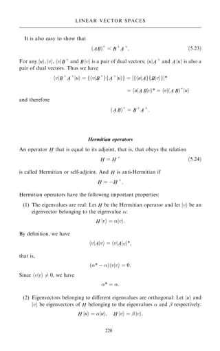 It is also easy to show that
…A
~
B
~
†‡
ˆ B
~
‡
A
~
‡
: …5:23†
For any jui; jvi, hvjB
~
‡
and B
~
jvi is a pair of dual vectors; hujA
~
‡
and A
~
jui is also a
pair of dual vectors. Thus we have
v
h jB
~
‡
A
~
‡
u
j i ˆ f v
h jB
~
‡
gfA
~
‡
u
j ig ˆ ‰f u
h jA
~
gfB
~
v
j igŠ*
ˆ u
h jA
~
B
~
v
j i* ˆ v
h j…A
~
B
~
†‡
u
j i
and therefore
…A
~
B
~
†‡
ˆ B
~
‡
A
~
‡
:
Hermitian operators
An operator H
~
that is equal to its adjoint, that is, that obeys the relation
H
~
ˆ H
~
‡
…5:24†
is called Hermitian or self-adjoint. And H
~
is anti-Hermitian if
H
~
ˆ ÿH
~
‡
:
Hermitian operators have the following important properties:
(1) The eigenvalues are real: Let H
~
be the Hermitian operator and let jvi be an
eigenvector belonging to the eigenvalue :
H
~
jvi ˆ jvi:
By de®nition, we have
v
h jA
~
v
j i ˆ v
h jA
~
v
j i*;
that is,
…* ÿ † v v
j i
h ˆ 0:
Since hvjvi 6ˆ 0, we have
* ˆ :
(2) Eigenvectors belonging to diÿerent eigenvalues are orthogonal: Let jui and
jvi be eigenvectors of H
~
belonging to the eigenvalues  and ÿ respectively:
H
~
jui ˆ jui; H
~
jvi ˆ ÿ jvi:
220
LINEAR VECTOR SPACES
 