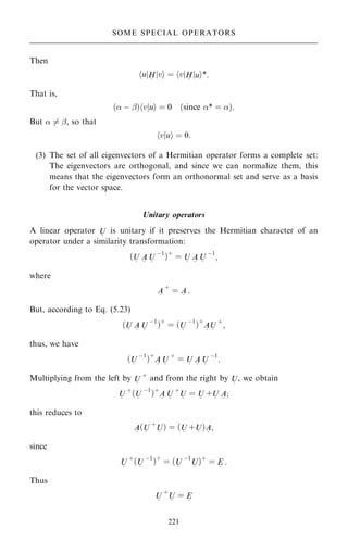 Then
u
h jH
~
v
j i ˆ v
h jH
~
u
j i*:
That is,
… ÿ ÿ†hvjui ˆ 0 …since * ˆ †:
But  6ˆ ÿ, so that
hvjui ˆ 0:
(3) The set of all eigenvectors of a Hermitian operator forms a complete set:
The eigenvectors are orthogonal, and since we can normalize them, this
means that the eigenvectors form an orthonormal set and serve as a basis
for the vector space.
Unitary operators
A linear operator U
~
is unitary if it preserves the Hermitian character of an
operator under a similarity transformation:
…U
~
A
~
U
~
ÿ1
†‡
ˆ U
~
A
~
U
~
ÿ1
;
where
A
~
‡
ˆ A
~
:
But, according to Eq. (5.23)
…U
~
A
~
U
~
ÿ1
†‡
ˆ …U
~
ÿ1
†‡
A
~
U
~
‡
;
thus, we have
…U
~
ÿ1
†‡
A
~
U
~
‡
ˆ U
~
A
~
U
~
ÿ1
:
Multiplying from the left by U
~
‡
and from the right by U
~
, we obtain
U
~
‡
…U
~
ÿ1
†‡
A
~
U
~
‡
U
~
ˆ U
~
‡U
~
A
~
;
this reduces to
A
~
…U
~
‡
U
~
† ˆ …U
~
‡U
~
†A
~
;
since
U
~
‡
…U
~
ÿ1
†‡
ˆ …U
~
ÿ1
U
~
†‡
ˆ E
~
:
Thus
U
~
‡
U
~
ˆ E
~
221
SOME SPECIAL OPERATORS
 