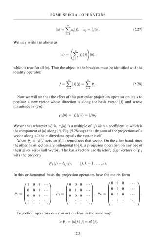 u
j i ˆ
X
n
jˆ1
uj j
j i; uj ˆ j
h jui: …5:27†
We may write the above as
u
j i ˆ
X
n
jˆ1
j
j i j
h j
ý !
u
j i;
which is true for all jui. Thus the object in the brackets must be identi®ed with the
identity operator:
I
~
ˆ
X
n
jˆ1
j
j i j
h j ˆ
X
n
jˆ1
P
~
j: …5:28†
Now we will see that the eÿect of this particular projection operator on jui is to
produce a new vector whose direction is along the basis vector j ji and whose
magnitude is h jjui:
P
~
j u
j i ˆ j
j i j
h jui ˆ j
j iuj:
We see that whatever jui is, P
~
jjui is a multiple of j ji with a coecient uj which is
the component of jui along j ji. Eq. (5.28) says that the sum of the projections of a
vector along all the n directions equals the vector itself.
When P
~
j ˆ j
j i j
h j acts on j ji, it reproduces that vector. On the other hand, since
the other basis vectors are orthogonal to j ji, a projection operation on any one of
them gives zero (null vector). The basis vectors are therefore eigenvectors of P
~
k
with the property
P
~
k j
j i ˆ kj j
j i; … j; k ˆ 1; . . . ; n†:
In this orthonormal basis the projection operators have the matrix form
P
~
1 ˆ
1 0 0   
0 0 0   
0 0 0   
.
.
. .
.
. .
.
. ..
.
0
B
B
B
B
@
1
C
C
C
C
A
; P
~
2 ˆ
0 0 0   
0 1 0   
0 0 0   
.
.
. .
.
. .
.
. ..
.
0
B
B
B
B
@
1
C
C
C
C
A
; P
~
N ˆ
0 0 0   
0 0 0   
0 0 0   
.
.
. .
.
. .
.
. ..
.
1
0
B
B
B
B
B
@
1
C
C
C
C
C
A
:
Projection operators can also act on bras in the same way:
u
h jP
~
j ˆ u
h jji j
h j ˆ uj
* j
h j:
223
SOME SPECIAL OPERATORS
 