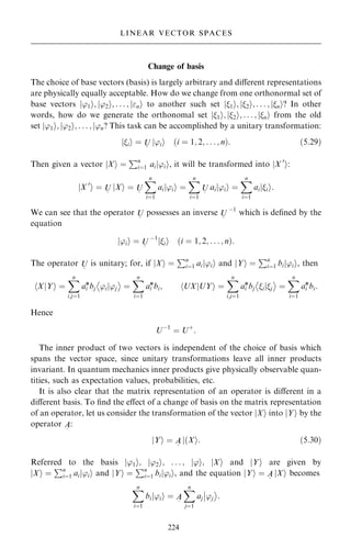 Change of basis
The choice of base vectors (basis) is largely arbitrary and diÿerent representations
are physically equally acceptable. How do we change from one orthonormal set of
base vectors j'1i; j'2i; . . . ; jni to another such set j1i; j2i; . . . ; jni? In other
words, how do we generate the orthonomal set j1i; j2i; . . . ; jni from the old
set j'1i; j'2i; . . . ; j'n? This task can be accomplished by a unitary transformation:
jii ˆ U
~
j'ii …i ˆ 1; 2; . . . ; n†: …5:29†
Then given a vector X
j i ˆ
Pn
iˆ1 ai 'i
j i, it will be transformed into jX 0
i:
jX 0
i ˆ U
~
jXi ˆ U
~
X
n
iˆ1
ai 'i
j i ˆ
X
n
iˆ1
U
~
ai 'i
j i ˆ
X
n
iˆ1
ai i
j i:
We can see that the operator U
~
possesses an inverse U
~
ÿ1
which is de®ned by the
equation
j'ii ˆ U
~
ÿ1
jii …i ˆ 1; 2; . . . ; n†:
The operator U
~
is unitary; for, if X
j i ˆ
Pn
iˆ1 ai 'i
j i and Y
j i ˆ
Pn
iˆ1 bi 'i
j i, then
XjY
h i ˆ
X
n
i;jˆ1
ai
*bj 'ij'j
ÿ 
ˆ
X
n
iˆ1
ai
*bi; hUXjUYi ˆ
X
n
i;jˆ1
ai
*bj ijj
ÿ 
ˆ
X
n
iˆ1
ai
*bi:
Hence
Uÿ1
ˆ U‡
:
The inner product of two vectors is independent of the choice of basis which
spans the vector space, since unitary transformations leave all inner products
invariant. In quantum mechanics inner products give physically observable quan-
tities, such as expectation values, probabilities, etc.
It is also clear that the matrix representation of an operator is diÿerent in a
diÿerent basis. To ®nd the eÿect of a change of basis on the matrix representation
of an operator, let us consider the transformation of the vector jXi into jYi by the
operator A
~
:
jYi ˆ A
~
j…Xi: …5:30†
Referred to the basis j'1i; j'2i; . . . ; j'i; jXi and jYi are given by
jXi ˆ
Pn
iˆ1 ai 'ii
j and jYi ˆ
Pn
iˆ1 bij'ii, and the equation jYi ˆ A
~
jXi becomes
X
n
iˆ1
bi 'i
j i ˆ A
~
X
n
jˆ1
aj 'j
þ
þ

:
224
LINEAR VECTOR SPACES
 