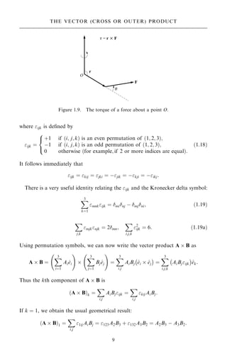 where ijk is de®ned by
ijk ˆ
‡1
ÿ1
0
if …i; j; k† is an even permutation of …1; 2; 3†;
if …i; j; k† is an odd permutation of …1; 2; 3†;
otherwise …for example; if 2 or more indices are equal†:
8

:
…1:18†
It follows immediately that
ijk ˆ kij ˆ jki ˆ ÿjik ˆ ÿkji ˆ ÿikj:
There is a very useful identity relating the ijk and the Kronecker delta symbol:
X
3
kˆ1
mnkijk ˆ minj ÿ mjni; …1:19†
X
j;k
mjknjk ˆ 2mn;
X
i;j;k
2
ijk ˆ 6: …1:19a†
Using permutation symbols, we can now write the vector product A  B as
A  B ˆ
X
3
iˆ1
Ai^
ei
ý !

X
3
jˆ1
Bj ^
ej
ý !
ˆ
X
3
i;j
AiBj ^
ei  ^
ej
ÿ 
ˆ
X
3
i;j;k
AiBjijk
ÿ 
^
ek:
Thus the kth component of A  B is
…A  B†k ˆ
X
i;j
AiBjijk ˆ
X
i;j
kijAiBj:
If k ˆ 1, we obtain the usual geometrical result:
…A  B†1 ˆ
X
i;j
1ijAiBj ˆ 123A2B3 ‡ 132A3B2 ˆ A2B3 ÿ A3B2:
9
THE VECTOR (CROSS OR OUTER) PRODUCT
Figure 1.9. The torque of a force about a point O.
 