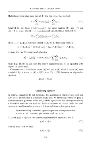 Multiplying both sides from the left by the bra vector h'ij we ®nd
bi ˆ
X
n
jˆ1
aj 'i
h jA
~
'j
þ
þ

ˆ
X
n
jˆ1
ajAij: …5:31†
Referred to the basis j1i; j2i; . . . ; jni the same vectors jXi and jYi are
jXi ˆ
Pn
iˆ1 a0
i ii
j , and jYi ˆ
Pn
iˆ1 b0
i jii, and Eqs. (5.31) are replaced by
b0
i ˆ
X
n
jˆ1
a0
j i
h jA
~
j
þ
þ

ˆ
X
n
jˆ1
a0
j A0
ij;
where A0
ij ˆ hijA
~
ji
þ
þ , which is related to Aij by the following relation:
A0
ij ˆ i
h jA
~
j
þ
þ

ˆ U'i
h jA
~
U'j
þ
þ

ˆ 'i
h jU*A
~
U 'j
þ
þ

ˆ …U*A
~
U†ij
or using the rule for matrix multiplication
A0
ij ˆ i
h jA
~
j
þ
þ

ˆ …U*A
~
U†ij ˆ
X
n
rˆ1
X
n
sˆ1
Uir
*ArsUsj: …5:32†
From Eqs. (5.32) we can ®nd the matrix representation of an operator with
respect to a new basis.
If the operator A
~
transforms vector jXi into vector jYi which is vector jXi itself
multiplied by a scalar : jYi ˆ jXi, then Eq. (5.30) becomes an eigenvalue
equation:
A
~
j Xi ˆ  j Xi:
Commuting operators
In general, operators do not commute. But commuting operators do exist and
they are of importance in quantum mechanics. As Hermitian operators play a
dominant role in quantum mechanics, and the eigenvalues and the eigenvectors of
a Hermitian operator are real and form a complete set, respectively, we shall
concentrate on Hermitian operators. It is straightforward to prove that
Two commuting Hermitian operators possess a complete ortho-
normal set of common eigenvectors, and vice versa.
If A
~
and A
~
jvi ˆ jvi are two commuting Hermitian operators, and if
A
~
jvi ˆ jvi; …5:33†
then we have to show that
B
~
jvi ˆ ÿjvi: …5:34†
225
COMMUTING OPERATORS
 
