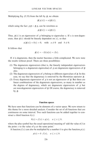 Multiplying Eq. (5.33) from the left by B
~
, we obtain
B
~
…A
~
jvi† ˆ …B
~
jvi†;
which using the fact A
~
B
~
ˆ B
~
A
~
, can be rewritten as
A
~
…B
~
jvi† ˆ …B
~
jvi†:
Thus, B
~
jvi is an eigenvector of A
~
belonging to eigenvalue . If  is non-degen-
erate, then B
~
jvi should be linearly dependent on jvi, so that
a…B
~
jvi† ‡ bjvi ˆ 0; with a 6ˆ 0 and b 6ˆ 0:
It follows that
B
~
jvi ˆ ÿ…b=a†jvi ˆ ÿjvi:
If A is degenerate, then the matter becomes a little complicated. We now state
the results without proof. There are three possibilities:
(1) The degenerate eigenvectors (that is, the linearly independent eigenvectors
belonging to a degenerate eigenvalue) of A
~
are degenerate eigenvectors of B
~
also.
(2) The degenerate eigenvectors of A
~
belong to diÿerent eigenvalues of B
~
. In this
case, we say that the degeneracy is removed by the Hermitian operator B
~
.
(3) Every degenerate eigenvector of A
~
is not an eigenvector of B
~
. But there are
linear combinations of the degenerate eigenvectors, as many in number as
the degrees of degeneracy, which are degenerate eigenvectors of A
~
but
are non-degenerate eigenvectors of B
~
. Of course, the degeneracy is removed
by B
~
.
Function spaces
We have seen that functions can be elements of a vector space. We now return to
this theme for a more detailed analysis. Consider the set of all functions that are
continuous on some interval. Two such functions can be added together to con-
struct a third function h…x†:
h…x† ˆ f …x† ‡ g…x†; a  x  b;
where the plus symbol has the usual operational meaning of `add the value of f at
the point x to the value of g at the same point.'
A function f …x† can also be multiplied by a number k to give the function p…x†:
p…x† ˆ k  f …x†; a  x  b:
226
LINEAR VECTOR SPACES
 