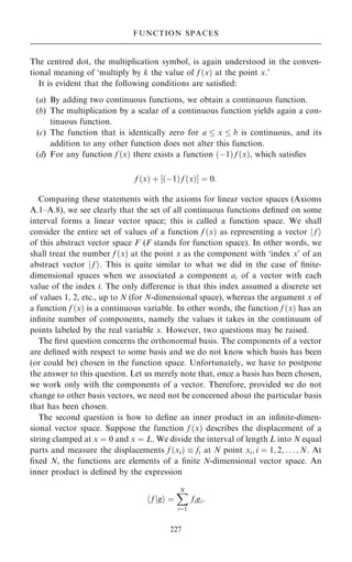 The centred dot, the multiplication symbol, is again understood in the conven-
tional meaning of `multiply by k the value of f …x† at the point x.'
It is evident that the following conditions are satis®ed:
(a) By adding two continuous functions, we obtain a continuous function.
(b) The multiplication by a scalar of a continuous function yields again a con-
tinuous function.
(c) The function that is identically zero for a  x  b is continuous, and its
addition to any other function does not alter this function.
(d) For any function f …x† there exists a function …ÿ1† f …x†, which satis®es
f …x† ‡ ‰…ÿ1† f …x†Š ˆ 0:
Comparing these statements with the axioms for linear vector spaces (Axioms
A.1±A.8), we see clearly that the set of all continuous functions de®ned on some
interval forms a linear vector space; this is called a function space. We shall
consider the entire set of values of a function f …x† as representing a vector j f i
of this abstract vector space F (F stands for function space). In other words, we
shall treat the number f …x† at the point x as the component with `index x' of an
abstract vector j f i. This is quite similar to what we did in the case of ®nite-
dimensional spaces when we associated a component ai of a vector with each
value of the index i. The only diÿerence is that this index assumed a discrete set
of values 1, 2, etc., up to N (for N-dimensional space), whereas the argument x of
a function f …x† is a continuous variable. In other words, the function f …x† has an
in®nite number of components, namely the values it takes in the continuum of
points labeled by the real variable x. However, two questions may be raised.
The ®rst question concerns the orthonormal basis. The components of a vector
are de®ned with respect to some basis and we do not know which basis has been
(or could be) chosen in the function space. Unfortunately, we have to postpone
the answer to this question. Let us merely note that, once a basis has been chosen,
we work only with the components of a vector. Therefore, provided we do not
change to other basis vectors, we need not be concerned about the particular basis
that has been chosen.
The second question is how to de®ne an inner product in an in®nite-dimen-
sional vector space. Suppose the function f …x† describes the displacement of a
string clamped at x ˆ 0 and x ˆ L. We divide the interval of length L into N equal
parts and measure the displacements f …xi†  fi at N point xi; i ˆ 1; 2; . . . ; N. At
®xed N, the functions are elements of a ®nite N-dimensional vector space. An
inner product is de®ned by the expression
f
h jgi ˆ
X
N
iˆ1
figi:
227
FUNCTION SPACES
 