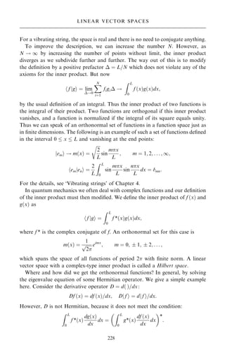 For a vibrating string, the space is real and there is no need to conjugate anything.
To improve the description, we can increase the number N. However, as
N ! 1 by increasing the number of points without limit, the inner product
diverges as we subdivide further and further. The way out of this is to modify
the de®nition by a positive prefactor  ˆ L=N which does not violate any of the
axioms for the inner product. But now
f
h jgi ˆ lim
!0
X
N
iˆ1
figi !
Z L
0
f …x†g…x†dx;
by the usual de®nition of an integral. Thus the inner product of two functions is
the integral of their product. Two functions are orthogonal if this inner product
vanishes, and a function is normalized if the integral of its square equals unity.
Thus we can speak of an orthonormal set of functions in a function space just as
in ®nite dimensions. The following is an example of such a set of functions de®ned
in the interval 0  x  L and vanishing at the end points:
em
j i ! m…x† ˆ

2
L
r
sin
mx
L
; m ˆ 1; 2; . . . ; 1;
em
h jeni ˆ
2
L
Z L
0
sin
mx
L
sin
nx
L
dx ˆ mn:
For the details, see `Vibrating strings' of Chapter 4.
In quantum mechanics we often deal with complex functions and our de®nition
of the inner product must then modi®ed. We de®ne the inner product of f …x† and
g…x† as
f
h jgi ˆ
Z L
0
f *…x†g…x†dx;
where f * is the complex conjugate of f. An orthonormal set for this case is
m…x† ˆ
1

2
p eimx
; m ˆ 0;  1;  2; . . . ;
which spans the space of all functions of period 2 with ®nite norm. A linear
vector space with a complex-type inner product is called a Hilbert space.
Where and how did we get the orthonormal functions? In general, by solving
the eigenvalue equation of some Hermitian operator. We give a simple example
here. Consider the derivative operator D ˆ d… †=dx:
Df …x† ˆ df …x†=dx; Dj f i ˆ dj f i=dx:
However, D is not Hermitian, because it does not meet the condition:
Z L
0
f *…x†
dg…x†
dx
dx ˆ
Z L
0
g*…x†
df …x†
dx
dx
 
*
:
228
LINEAR VECTOR SPACES
 