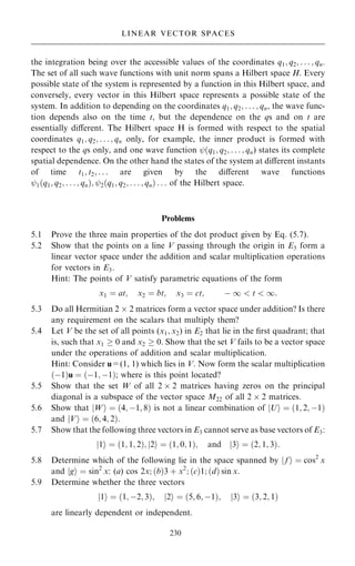 the integration being over the accessible values of the coordinates q1; q2; . . . ; qn.
The set of all such wave functions with unit norm spans a Hilbert space H. Every
possible state of the system is represented by a function in this Hilbert space, and
conversely, every vector in this Hilbert space represents a possible state of the
system. In addition to depending on the coordinates q1; q2; . . . ; qn, the wave func-
tion depends also on the time t, but the dependence on the qs and on t are
essentially diÿerent. The Hilbert space H is formed with respect to the spatial
coordinates q1; q2; . . . ; qn only, for example, the inner product is formed with
respect to the qs only, and one wave function ý…q1; q2; . . . ; qn) states its complete
spatial dependence. On the other hand the states of the system at diÿerent instants
of time t1; t2; . . . are given by the diÿerent wave functions
ý1…q1; q2; . . . ; qn†; ý2…q1; q2; . . . ; qn† . . . of the Hilbert space.
Problems
5.1 Prove the three main properties of the dot product given by Eq. (5.7).
5.2 Show that the points on a line V passing through the origin in E3 form a
linear vector space under the addition and scalar multiplication operations
for vectors in E3.
Hint: The points of V satisfy parametric equations of the form
x1 ˆ at; x2 ˆ bt; x3 ˆ ct; ÿ 1  t  1:
5.3 Do all Hermitian 2  2 matrices form a vector space under addition? Is there
any requirement on the scalars that multiply them?
5.4 Let V be the set of all points (x1; x2) in E2 that lie in the ®rst quadrant; that
is, such that x1  0 and x2  0. Show that the set V fails to be a vector space
under the operations of addition and scalar multiplication.
Hint: Consider u=(1, 1) which lies in V. Now form the scalar multiplication
…ÿ1†u ˆ …ÿ1; ÿ1†; where is this point located?
5.5 Show that the set W of all 2  2 matrices having zeros on the principal
diagonal is a subspace of the vector space M22 of all 2  2 matrices.
5.6 Show that jWi ˆ …4; ÿ1; 8† is not a linear combination of jUi ˆ …1; 2; ÿ1†
and jVi ˆ …6; 4; 2†.
5.7 Show that the following three vectors in E3 cannot serve as base vectors of E3:
1
j i ˆ …1; 1; 2†; 2
j i ˆ …1; 0; 1†; and 3
j i ˆ …2; 1; 3†:
5.8 Determine which of the following lie in the space spanned by j f i ˆ cos2
x
and jgi ˆ sin2
x: (a) cos 2x; …b†3 ‡ x2
; …c†1; …d† sin x.
5.9 Determine whether the three vectors
1
j i ˆ …1; ÿ2; 3†; 2
j i ˆ …5; 6; ÿ1†; 3
j i ˆ …3; 2; 1†
are linearly dependent or independent.
230
LINEAR VECTOR SPACES
 