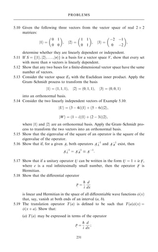 5.10 Given the following three vectors from the vector space of real 2  2
matrices:
1
j i ˆ
0 1
0 0
 
; 2
j i ˆ
1 1
0 1
 
; 3
j i ˆ
ÿ2 ÿ1
0 ÿ2
 
;
determine whether they are linearly dependent or independent.
5.11 If S ˆ 1
j i; 2
j i; . . . ; n
j i
f g is a basis for a vector space V, show that every set
with more than n vectors is linearly dependent.
5.12 Show that any two bases for a ®nite-dimensional vector space have the same
number of vectors.
5.13 Consider the vector space E3 with the Euclidean inner product. Apply the
Gram±Schmidt process to transform the basis
j1i ˆ …1; 1; 1†; j2i ˆ …0; 1; 1†; j3i ˆ …0; 0; 1†
into an orthonormal basis.
5.14 Consider the two linearly independent vectors of Example 5.10:
jUi ˆ …3 ÿ 4i†j1i ‡ …5 ÿ 6i†j2i;
jWi ˆ …1 ÿ i†j1i ‡ …2 ÿ 3i†j2i;
where j1i and j2i are an orthonormal basis. Apply the Gram±Schmidt pro-
cess to transform the two vectors into an orthonormal basis.
5.15 Show that the eigenvalue of the square of an operator is the square of the
eigenvalue of the operator.
5.16 Show that if, for a given A
~
, both operators A
~
ÿ1
L and A
~
ÿ1
R exist, then
A
~
ÿ1
L ˆ A
~
ÿ1
R  A
~
ÿ1
:
5.17 Show that if a unitary operator U
~
can be written in the form U
~
ˆ 1 ‡ ie F
~
,
where e is a real in®nitesimally small number, then the operator F
~
is
Hermitian.
5.18 Show that the diÿerential operator
p
~
ˆ
p
i
d
dx
is linear and Hermitian in the space of all diÿerentiable wave functions …x†
that, say, vanish at both ends of an interval (a, b).
5.19 The translation operator T…a† is de®ned to be such that T…a†…x† ˆ
…x ‡ a†. Show that:
(a) T…a† may be expressed in terms of the operator
p
~
ˆ
p
i
d
dx
;
231
PROBLEMS
 