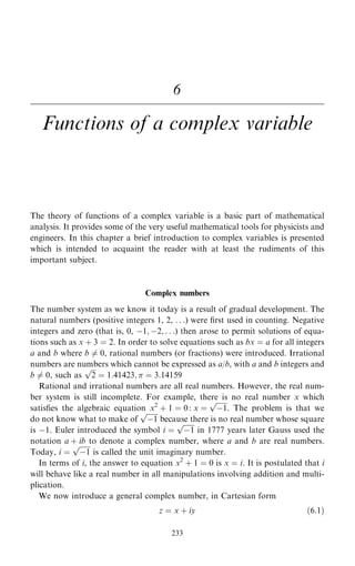 6
Functions of a complex variable
The theory of functions of a complex variable is a basic part of mathematical
analysis. It provides some of the very useful mathematical tools for physicists and
engineers. In this chapter a brief introduction to complex variables is presented
which is intended to acquaint the reader with at least the rudiments of this
important subject.
Complex numbers
The number system as we know it today is a result of gradual development. The
natural numbers (positive integers 1, 2, . . .) were ®rst used in counting. Negative
integers and zero (that is, 0, ÿ1; ÿ2; . . .) then arose to permit solutions of equa-
tions such as x ‡ 3 ˆ 2. In order to solve equations such as bx ˆ a for all integers
a and b where b 6ˆ 0, rational numbers (or fractions) were introduced. Irrational
numbers are numbers which cannot be expressed as a/b, with a and b integers and
b 6ˆ 0, such as

2
p
ˆ 1:41423;  ˆ 3:14159
Rational and irrational numbers are all real numbers. However, the real num-
ber system is still incomplete. For example, there is no real number x which
satis®es the algebraic equation x2
‡ 1 ˆ 0: x ˆ

ÿ1
p
. The problem is that we
do not know what to make of

ÿ1
p
because there is no real number whose square
is ÿ1. Euler introduced the symbol i ˆ

ÿ1
p
in 1777 years later Gauss used the
notation a ‡ ib to denote a complex number, where a and b are real numbers.
Today, i ˆ

ÿ1
p
is called the unit imaginary number.
In terms of i, the answer to equation x2
‡ 1 ˆ 0 is x ˆ i. It is postulated that i
will behave like a real number in all manipulations involving addition and multi-
plication.
We now introduce a general complex number, in Cartesian form
z ˆ x ‡ iy …6:1†
233
 
