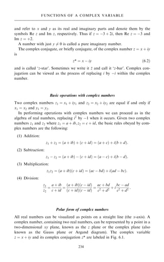 and refer to x and y as its real and imaginary parts and denote them by the
symbols Re z and Im z, respectively. Thus if z ˆ ÿ3 ‡ 2i, then Re z ˆ ÿ3 and
Im z ˆ ‡2.
A number with just y 6ˆ 0 is called a pure imaginary number.
The complex conjugate, or brie¯y conjugate, of the complex number z ˆ x ‡ iy
is
z* ˆ x ÿ iy …6:2†
and is called `z-star'. Sometimes we write it 
z and call it `z-bar'. Complex con-
jugation can be viewed as the process of replacing i by ÿi within the complex
number.
Basic operations with complex numbers
Two complex numbers z1 ˆ x1 ‡ iy1 and z2 ˆ x2 ‡ iy2 are equal if and only if
x1 ˆ x2 and y1 ˆ y2.
In performing operations with complex numbers we can proceed as in the
algebra of real numbers, replacing i2
by ÿ1 when it occurs. Given two complex
numbers z1 and z2 where z1 ˆ a ‡ ib; z2 ˆ c ‡ id, the basic rules obeyed by com-
plex numbers are the following:
(1) Addition:
z1 ‡ z2 ˆ …a ‡ ib† ‡ …c ‡ id† ˆ …a ‡ c† ‡ i…b ‡ d†:
(2) Subtraction:
z1 ÿ z2 ˆ …a ‡ ib† ÿ …c ‡ id† ˆ …a ÿ c† ‡ i…b ÿ d†:
(3) Multiplication:
z1z2 ˆ …a ‡ ib†…c ‡ id† ˆ …ac ÿ bd† ‡ i…ad ÿ bc†:
(4) Division:
z1
z2
ˆ
a ‡ ib
c ‡ id
ˆ
…a ‡ ib†…c ÿ id†
…c ‡ id†…c ÿ id†
ˆ
ac ‡ bd
c2 ‡ d2
‡ i
bc ÿ ad
c2 ‡ d2
:
Polar form of complex numbers
All real numbers can be visualized as points on a straight line (the x-axis). A
complex number, containing two real numbers, can be represented by a point in a
two-dimensional xy plane, known as the z plane or the complex plane (also
known as the Gauss plane or Argand diagram). The complex variable
z ˆ x ‡ iy and its complex conjugation z* are labeled in Fig. 6.1.
234
FUNCTIONS OF A COMPLEX VARIABLE
 