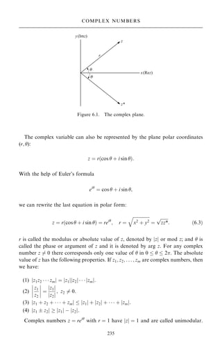 The complex variable can also be represented by the plane polar coordinates
(r; ):
z ˆ r…cos  ‡ i sin †:
With the help of Euler's formula
ei
ˆ cos  ‡ i sin ;
we can rewrite the last equation in polar form:
z ˆ r…cos  ‡ i sin † ˆ rei
; r ˆ

x2
‡ y2
q
ˆ

zz*
p
: …6:3†
r is called the modulus or absolute value of z, denoted by jzj or mod z; and  is
called the phase or argument of z and it is denoted by arg z. For any complex
number z 6ˆ 0 there corresponds only one value of  in 0    2. The absolute
value of z has the following properties. If z1; z2; . . . ; zm are complex numbers, then
we have:
(1) jz1z2    zmj ˆ jz1jjz2j    jzmj:
(2)
z1
z2
ÿ
ÿ
ÿ
ÿ
ÿ
ÿ
ÿ
ÿ ˆ
jz1j
jz2j
; z2 6ˆ 0.
(3) jz1 ‡ z2 ‡    ‡ zmj  jz1j ‡ jz2j ‡    ‡ jzmj.
(4) jz1  z2j  jz1j ÿ jz2j.
Complex numbers z ˆ rei
with r ˆ 1 have jzj ˆ 1 and are called unimodular.
235
COMPLEX NUMBERS
Figure 6.1. The complex plane.
 