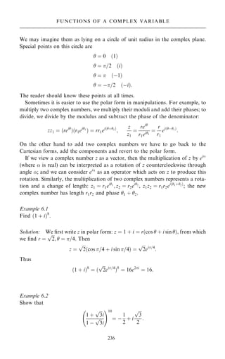 We may imagine them as lying on a circle of unit radius in the complex plane.
Special points on this circle are
 ˆ 0 …1†
 ˆ =2 …i†
 ˆ  …ÿ1†
 ˆ ÿ=2 …ÿi†:
The reader should know these points at all times.
Sometimes it is easier to use the polar form in manipulations. For example, to
multiply two complex numbers, we multiply their moduli and add their phases; to
divide, we divide by the modulus and subtract the phase of the denominator:
zz1 ˆ …rei
†…r1ei1
† ˆ rr1ei…‡1†
;
z
z1
ˆ
rei
r1ei1
ˆ
r
r1
ei…ÿ1†
:
On the other hand to add two complex numbers we have to go back to the
Cartesian forms, add the components and revert to the polar form.
If we view a complex number z as a vector, then the multiplication of z by ei
(where  is real) can be interpreted as a rotation of z counterclockwise through
angle ; and we can consider ei
as an operator which acts on z to produce this
rotation. Similarly, the multiplication of two complex numbers represents a rota-
tion and a change of length: z1 ˆ r1ei1
; z2 ˆ r2ei2
, z1z2 ˆ r1r2ei…1‡2†
; the new
complex number has length r1r2 and phase 1 ‡ 2.
Example 6.1
Find …1 ‡ i†8
.
Solution: We ®rst write z in polar form: z ˆ 1 ‡ i ˆ r…cos  ‡ i sin †, from which
we ®nd r ˆ

2
p
;  ˆ =4. Then
z ˆ

2
p
cos =4 ‡ i sin =4
… † ˆ

2
p
ei=4
:
Thus
…1 ‡ i†8
ˆ …

2
p
ei=4
†8
ˆ 16e2i
ˆ 16:
Example 6.2
Show that
1 ‡

3
p
i
1 ÿ

3
p
i
þ !10
ˆ ÿ
1
2
‡ i

3
p
2
:
236
FUNCTIONS OF A COMPLEX VARIABLE
 
