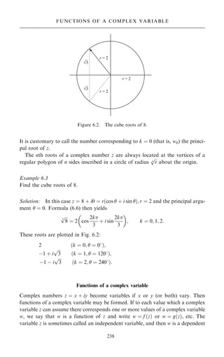 It is customary to call the number corresponding to k ˆ 0 (that is, w0) the princi-
pal root of z.
The nth roots of a complex number z are always located at the vertices of a
regular polygon of n sides inscribed in a circle of radius

r
n
p
about the origin.
Example 6.3
Find the cube roots of 8.
Solution: In this case z ˆ 8 ‡ i0 ˆ r…cos  ‡ i sin †; r ˆ 2 and the principal argu-
ment  ˆ 0. Formula (6.6) then yields

8
3
p
ˆ 2 cos
2k
3
‡ i sin
2k
3
 
; k ˆ 0; 1; 2:
These roots are plotted in Fig. 6.2:
2 …k ˆ 0;  ˆ 08†;
ÿ1 ‡ i

3
p
…k ˆ 1;  ˆ 1208†;
ÿ1 ÿ i

3
p
…k ˆ 2;  ˆ 2408†:
Functions of a complex variable
Complex numbers z ˆ x ‡ iy become variables if x or y (or both) vary. Then
functions of a complex variable may be formed. If to each value which a complex
variable z can assume there corresponds one or more values of a complex variable
w, we say that w is a function of z and write w ˆ f …z† or w ˆ g…z†, etc. The
variable z is sometimes called an independent variable, and then w is a dependent
238
FUNCTIONS OF A COMPLEX VARIABLE
Figure 6.2. The cube roots of 8.
 