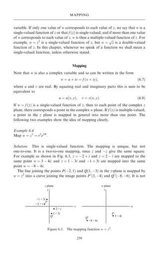 variable. If only one value of w corresponds to each value of z, we say that w is a
single-valued function of z or that f …z† is single-valued; and if more than one value
of w corresponds to each value of z, w is then a multiple-valued function of z. For
example, w ˆ z2
is a single-valued function of z, but w ˆ

z
p
is a double-valued
function of z. In this chapter, whenever we speak of a function we shall mean a
single-valued function, unless otherwise stated.
Mapping
Note that w is also a complex variable and so can be written in the form
w ˆ u ‡ iv ˆ f …x ‡ iy†; …6:7†
where u and v are real. By equating real and imaginary parts this is seen to be
equivalent to
u ˆ u…x; y†; v ˆ v…x; y†: …6:8†
If w ˆ f …z† is a single-valued function of z, then to each point of the complex z
plane, there corresponds a point in the complex w plane. If f …z† is multiple-valued,
a point in the z plane is mapped in general into more than one point. The
following two examples show the idea of mapping clearly.
Example 6.4
Map w ˆ z2
ˆ r2
e2i
:
Solution: This is single-valued function. The mapping is unique, but not
one-to-one. It is a two-to-one mapping, since z and ÿz give the same square.
For example as shown in Fig. 6.3, z ˆ ÿ2 ‡ i and z ˆ 2 ÿ i are mapped to the
same point w ˆ 3 ÿ 4i; and z ˆ 1 ÿ 3i and ÿ1 ‡ 3i are mapped into the same
point w ˆ ÿ8 ÿ 6i.
The line joining the points P…ÿ2; 1† and Q…1; ÿ3† in the z-plane is mapped by
w ˆ z2
into a curve joining the image points P0
…3; ÿ4† and Q0
…ÿ8; ÿ6†. It is not
239
MAPPING
Figure 6.3. The mapping function w ˆ z2
.
 