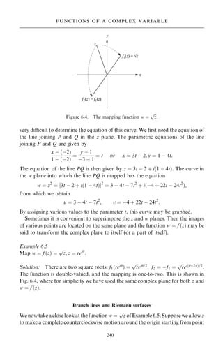 very dicult to determine the equation of this curve. We ®rst need the equation of
the line joining P and Q in the z plane. The parametric equations of the line
joining P and Q are given by
x ÿ …ÿ2†
1 ÿ …ÿ2†
ˆ
y ÿ 1
ÿ3 ÿ 1
ˆ t or x ˆ 3t ÿ 2; y ˆ 1 ÿ 4t:
The equation of the line PQ is then given by z ˆ 3t ÿ 2 ‡ i…1 ÿ 4t†. The curve in
the w plane into which the line PQ is mapped has the equation
w ˆ z2
ˆ ‰3t ÿ 2 ‡ i…1 ÿ 4t†Š2
ˆ 3 ÿ 4t ÿ 7t2
‡ i…ÿ4 ‡ 22t ÿ 24t2
†;
from which we obtain
u ˆ 3 ÿ 4t ÿ 7t2
; v ˆ ÿ4 ‡ 22t ÿ 24t2
:
By assigning various values to the parameter t, this curve may be graphed.
Sometimes it is convenient to superimpose the z and w planes. Then the images
of various points are located on the same plane and the function w ˆ f …z† may be
said to transform the complex plane to itself (or a part of itself).
Example 6.5
Map w ˆ f …z† ˆ

z
p
; z ˆ rei
:
Solution: There are two square roots: f1…rei
† ˆ

r
p
ei=2
; f2 ˆ ÿf1 ˆ

r
p
ei…‡2†=2
.
The function is double-valued, and the mapping is one-to-two. This is shown in
Fig. 6.4, where for simplicity we have used the same complex plane for both z and
w ˆ f …z†.
Branch lines and Riemann surfaces
We now take a close look at the function w ˆ

z
p
of Example 6.5. Suppose we allow z
to make a complete counterclockwise motion around the origin starting from point
240
FUNCTIONS OF A COMPLEX VARIABLE
Figure 6.4. The mapping function w ˆ

z
p
:
 