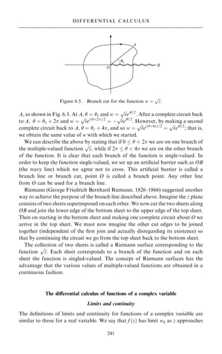 A, as shown in Fig. 6.5. At A,  ˆ 1 and w ˆ

r
p
ei=2
. After a complete circuit back
to A;  ˆ 1 ‡ 2 and w ˆ

r
p
ei…‡2†=2
ˆ ÿ

r
p
ei=2
. However, by making a second
complete circuit back to A,  ˆ 1 ‡ 4, and so w ˆ

r
p
ei…‡4†=2
ˆ

r
p
ei=2
; that is,
we obtain the same value of w with which we started.
We can describe the above by stating that if 0    2 we are on one branch of
the multiple-valued function

z
p
, while if 2    4 we are on the other branch
of the function. It is clear that each branch of the function is single-valued. In
order to keep the function single-valued, we set up an arti®cial barrier such as OB
(the wavy line) which we agree not to cross. This arti®cial barrier is called a
branch line or branch cut, point O is called a branch point. Any other line
from O can be used for a branch line.
Riemann (George Friedrich Bernhard Riemann, 1826±1866) suggested another
way to achieve the purpose of the branch line described above. Imagine the z plane
consists of two sheets superimposed on each other. We now cut the two sheets along
OB and join the lower edge of the bottom sheet to the upper edge of the top sheet.
Then on starting in the bottom sheet and making one complete circuit about O we
arrive in the top sheet. We must now imagine the other cut edges to be joined
together (independent of the ®rst join and actually disregarding its existence) so
that by continuing the circuit we go from the top sheet back to the bottom sheet.
The collection of two sheets is called a Riemann surface corresponding to the
function

z
p
. Each sheet corresponds to a branch of the function and on each
sheet the function is singled-valued. The concept of Riemann surfaces has the
advantage that the various values of multiple-valued functions are obtained in a
continuous fashion.
The diÿerential calculus of functions of a complex variable
Limits and continuity
The de®nitions of limits and continuity for functions of a complex variable are
similar to those for a real variable. We say that f …z† has limit w0 as z approaches
241
Figure 6.5. Branch cut for the function w ˆ

z
p
.
DIFFERENTIAL CALCULUS
 