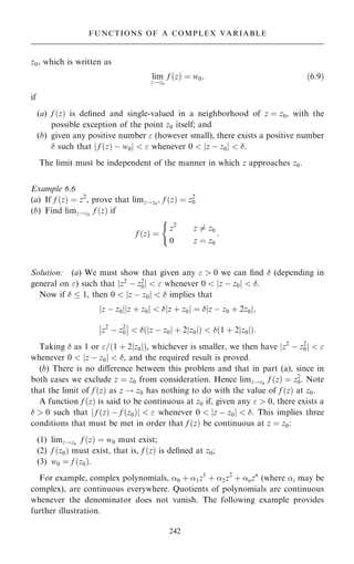 z0, which is written as
lim
z!z0
f …z† ˆ w0; …6:9†
if
(a) f …z† is de®ned and single-valued in a neighborhood of z ˆ z0, with the
possible exception of the point z0 itself; and
(b) given any positive number  (however small), there exists a positive number
 such that f …z† ÿ w0
j j   whenever 0  z ÿ z0
j j  .
The limit must be independent of the manner in which z approaches z0.
Example 6.6
(a) If f …z† ˆ z2
, prove that limz!z0
; f …z† ˆ z2
0
(b) Find limz!z0
f …z† if
f …z† ˆ
z2
z 6ˆ z0
0 z ˆ z0
:
(
Solution: (a) We must show that given any   0 we can ®nd  (depending in
general on ) such that jz2
ÿ z2
0j   whenever 0  jz ÿ z0j  .
Now if   1, then 0  jz ÿ z0j   implies that
z ÿ z0
j j z ‡ z0
j j   z ‡ z0
j j ˆ  z ÿ z0 ‡ 2z0
j j;
z2
ÿ z2
0
ÿ
ÿ
ÿ
ÿ  … z ÿ z0
j j ‡ 2 z0
j j†   1 ‡ 2 z0
j j
… †:
Taking  as 1 or =…1 ‡ 2jz0j†, whichever is smaller, we then have jz2
ÿ z2
0j  
whenever 0  jz ÿ z0j  , and the required result is proved.
(b) There is no diÿerence between this problem and that in part (a), since in
both cases we exclude z ˆ z0 from consideration. Hence limz!z0
f …z† ˆ z2
0. Note
that the limit of f …z† as z ! z0 has nothing to do with the value of f …z† at z0.
A function f …z† is said to be continuous at z0 if, given any   0, there exists a
  0 such that f …z† ÿ f …z0†
j j   whenever 0  z ÿ z0
j j  . This implies three
conditions that must be met in order that f …z† be continuous at z ˆ z0:
(1) limz!z0
f …z† ˆ w0 must exist;
(2) f …z0† must exist, that is, f …z† is de®ned at z0;
(3) w0 ˆ f …z0†.
For example, complex polynomials, 0 ‡ 1z1
‡ 2z2
‡ nzn
(where i may be
complex), are continuous everywhere. Quotients of polynomials are continuous
whenever the denominator does not vanish. The following example provides
further illustration.
242
FUNCTIONS OF A COMPLEX VARIABLE
 