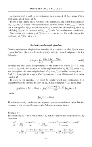 A function f …z† is said to be continuous in a region R of the z plane if it is
continuous at all points of R.
Points in the z plane where f …z† fails to be continuous are called discontinuities
of f …z†, and f …z† is said to be discontinuous at these points. If limz!z0
f …z† exists
but is not equal to f …z0†, we call the point z0 a removable discontinuity, since by
rede®ning f …z0† to be the same as limz!z0
f …z† the function becomes continuous.
To examine the continuity of f …z† at z ˆ 1, we let z ˆ 1=w and examine the
continuity of f …1=w† at w ˆ 0.
Derivatives and analytic functions
Given a continuous, single-valued function of a complex variable f …z† in some
region R of the z plane, the derivative f 0
…z†… df=dz† at some ®xed point z0 in R is
de®ned as
f 0
…z0† ˆ lim
z!0
f …z0 ‡ z† ÿ f …z0†
z
; …6:10†
provided the limit exists independently of the manner in which z ! 0. Here
z ˆ z ÿ z0, and z is any point of some neighborhood of z0. If f 0
…z† exists at z0
and every point z in some neighborhood of z0, then f …z† is said to be analytic at z0.
And f …z† is analytic in a region R of the complex z plane if it is analytic at every
point in R.
In order to be analytic, f …z† must be single-valued and continuous. It is
straightforward to see this. In view of Eq. (6.10), whenever f 0
…z0† exists, then
lim
z!0
f …z0 ‡ z† ÿ f …z0†
‰ Š ˆ lim
z!0
f …z0 ‡ z† ÿ f …z0†
z
lim
z!0
z ˆ 0
that is,
lim
z!0
f …z† ˆ f …z0†:
Thus f is necessarily continuous at any point z0 where its derivative exists. But the
converse is not necessarily true, as the following example shows.
Example 6.7
The function f …z† ˆ z* is continuous at z0, but dz*=dz does not exist anywhere. By
de®nition,
dz*
dz
ˆ lim
z!0
…z ‡ z†* ÿ z*
z
ˆ lim
x;y!0
…x ‡ iy ‡ x ‡ iy†* ÿ …x ‡ iy†*
x ‡ iy
ˆ lim
x;y!0
x ÿ iy‡x ÿ iy ÿ …x ÿ iy†
x ‡ iy
ˆ lim
x;y!0
x ÿ iy
x ‡ iy
:
243
DIFFERENTIAL CALCULUS
 