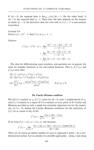 If y ˆ 0, the required limit is limx!0 x=x ˆ 1. On the other hand, if
x ˆ 0, the required limit is ÿ1. Then since the limit depends on the manner
in which z ! 0, the derivative does not exist and so f …z† ˆ z* is non-analytic
everywhere.
Example 6.8
Given f …z† ˆ 2z2
ÿ 1, ®nd f 0
…z† at z0 ˆ 1 ÿ i.
Solution:
f 0
…z0† ˆ f 0
…1 ÿ i† ˆ lim
z!1ÿi
…2z2
ÿ 1† ÿ ‰2…1 ÿ i†2
ÿ 1Š
z ÿ …1 ÿ i†
ˆ lim
z!1ÿi
2‰z ÿ …1 ÿ i†Š‰z ‡ …1 ÿ i†Š
z ÿ …1 ÿ i†
ˆ lim
z!1ÿi
2‰z ‡ …1 ÿ i†Š ˆ 4…1 ÿ i†:
The rules for diÿerentiating sums, products, and quotients are, in general, the
same for complex functions as for real-valued functions. That is, if f 0
…z0† and
g0
…z0† exist, then:
(1) … f ‡ g†0
…z0† ˆ f 0
…z0† ‡ g0
…z0†;
(2) … fg†0
…z0† ˆ f 0
…z0†g…z0† ‡ f …z0†g0
…z0†;
(3)
f
g
 0
…z0† ˆ
g…z0† f 0
…z0† ÿ f …z0†g0
…z0†
g…z0†2
; if g0
…z0† 6ˆ 0:
The Cauchy±Riemann conditions
We call f …z† analytic at z0, if f 0
…z† exists for all z in some  neighborhood of z0;
and f …z† is analytic in a region R if it is analytic at every point of R. Cauchy and
Riemann provided us with a simple but extremely important test for the analyti-
city of f …z†. To deduce the Cauchy±Riemann conditions for the analyticity of
f …z†, let us return to Eq. (6.10):
f 0
…z0† ˆ lim
z!0
f …z0 ‡ z† ÿ f …z0†
z
:
If we write f …z† ˆ u…x; y† ‡ iv…x; y†, this becomes
f 0
…z† ˆ lim
x;y!0
u…x ‡ x; y ‡ y† ÿ u…x; y† ‡ i…same for v†
x ‡ iy
:
There are of course an in®nite number of ways to approach a point z on a two-
dimensional surface. Let us consider two possible approaches ± along x and along
244
FUNCTIONS OF A COMPLEX VARIABLE
 