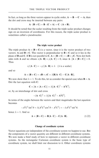 In fact, as long as the three vectors appear in cyclic order, A ! B ! C ! A, then
the dot and cross may be inserted between any pairs:
A  …B  C† ˆ B  …C  A† ˆ C  …A  B†:
It should be noted that the scalar resulting from the triple scalar product changes
sign on an inversion of coordinates. For this reason, the triple scalar product is
sometimes called a pseudoscalar.
The triple vector product
The triple product A  …B  C) is a vector, since it is the vector product of two
vectors: A and B  C. This vector is perpendicular to B  C and so it lies in the
plane of B and C. If B is not parallel to C, A  …B  C† ˆ xB ‡ yC. Now dot both
sides with A and we obtain x…A  B† ‡ y…A  C† ˆ 0, since A  ‰A  …B  C†Š ˆ 0.
Thus
x=…A  C† ˆ ÿy=…A  B†   … is a scalar†
and so
A  …B  C† ˆ xB ‡ yC ˆ ‰B…A  C† ÿ C…A  B†Š:
We now show that  ˆ 1. To do this, let us consider the special case when B ˆ A.
Dot the last equation with C:
C  ‰A  …A  C†Š ˆ ‰…A  C†2
ÿ A2
C2
Š;
or, by an interchange of dot and cross
ÿ…A  C†2
ˆ ‰…A  C†2
ÿ A2
C2
Š:
In terms of the angles between the vectors and their magnitudes the last equation
becomes
ÿA2
C2
sin2
 ˆ …A2
C2
cos2
 ÿ A2
C2
† ˆ ÿA2
C2
sin2
;
hence  ˆ 1. And so
A  …B  C† ˆ B…A  C† ÿ C…A  B†: …1:22†
Change of coordinate system
Vector equations are independent of the coordinate system we happen to use. But
the components of a vector quantity are diÿerent in diÿerent coordinate systems.
We now make a brief study of how to represent a vector in diÿerent coordinate
systems. As the rectangular Cartesian coordinate system is the basic type of
coordinate system, we shall limit our discussion to it. Other coordinate systems
11
THE TRIPLE VECTOR PRODUCT
 