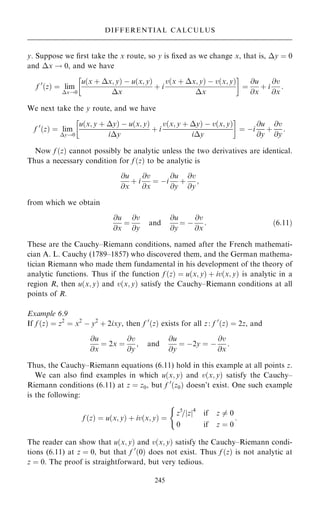 y. Suppose we ®rst take the x route, so y is ®xed as we change x, that is, y ˆ 0
and x ! 0, and we have
f 0
…z† ˆ lim
x!0
u…x ‡ x; y† ÿ u…x; y†
x
‡ i
v…x ‡ x; y† ÿ v…x; y†
x
 
ˆ
@u
@x
‡ i
@v
@x
:
We next take the y route, and we have
f 0
…z† ˆ lim
y!0
u…x; y ‡ y† ÿ u…x; y†
iy
‡ i
v…x; y ‡ y† ÿ v…x; y†
iy
 
ˆ ÿi
@u
@y
‡
@v
@y
:
Now f …z† cannot possibly be analytic unless the two derivatives are identical.
Thus a necessary condition for f …z† to be analytic is
@u
@x
‡ i
@v
@x
ˆ ÿi
@u
@y
‡
@v
@y
;
from which we obtain
@u
@x
ˆ
@v
@y
and
@u
@y
ˆ ÿ
@v
@x
: …6:11†
These are the Cauchy±Riemann conditions, named after the French mathemati-
cian A. L. Cauchy (1789±1857) who discovered them, and the German mathema-
tician Riemann who made them fundamental in his development of the theory of
analytic functions. Thus if the function f …z† ˆ u…x; y† ‡ iv…x; y† is analytic in a
region R, then u…x; y† and v…x; y† satisfy the Cauchy±Riemann conditions at all
points of R.
Example 6.9
If f …z† ˆ z2
ˆ x2
ÿ y2
‡ 2ixy, then f 0
…z† exists for all z: f 0
…z† ˆ 2z, and
@u
@x
ˆ 2x ˆ
@v
@y
; and
@u
@y
ˆ ÿ2y ˆ ÿ
@v
@x
:
Thus, the Cauchy±Riemann equations (6.11) hold in this example at all points z.
We can also ®nd examples in which u…x; y† and v…x; y† satisfy the Cauchy±
Riemann conditions (6.11) at z ˆ z0, but f 0
…z0† doesn't exist. One such example
is the following:
f …z† ˆ u…x; y† ‡ iv…x; y† ˆ
z5
=jzj4
if z 6ˆ 0
0 if z ˆ 0
(
:
The reader can show that u…x; y† and v…x; y† satisfy the Cauchy±Riemann condi-
tions (6.11) at z ˆ 0, but that f 0
…0† does not exist. Thus f …z† is not analytic at
z ˆ 0. The proof is straightforward, but very tedious.
245
DIFFERENTIAL CALCULUS
 