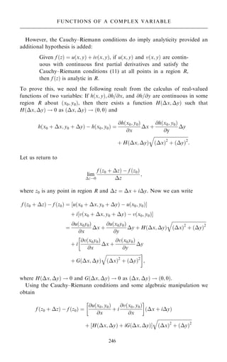 However, the Cauchy±Riemann conditions do imply analyticity provided an
additional hypothesis is added:
Given f …z† ˆ u…x; y† ‡ iv…x; y†, if u…x; y† and v…x; y† are contin-
uous with continuous ®rst partial derivatives and satisfy the
Cauchy±Riemann conditions (11) at all points in a region R,
then f …z† is analytic in R.
To prove this, we need the following result from the calculus of real-valued
functions of two variables: If h…x; y†; @h=@x, and @h=@y are continuous in some
region R about …x0; y0†, then there exists a function H…x; y† such that
H…x; y† ! 0 as …x; y† ! …0; 0† and
h…x0 ‡ x; y0 ‡ y† ÿ h…x0; y0† ˆ
@h…x0; y0†
@x
x ‡
@h…x0; y0†
@y
y
‡ H…x; y†

…x†2
‡ …y†2
q
:
Let us return to
lim
z!0
f …z0 ‡ z† ÿ f …z0†
z
;
where z0 is any point in region R and z ˆ x ‡ iy. Now we can write
f …z0 ‡ z† ÿ f …z0† ˆ ‰u…x0 ‡ x; y0 ‡ y† ÿ u…x0; y0†Š
‡ i‰v…x0 ‡ x; y0 ‡ y† ÿ v…x0; y0†Š
ˆ
@u…x0y0†
@x
x ‡
@u…x0y0†
@y
y ‡ H…x; y†

…x†2
‡ …y†2
q
‡ i
@v…x0y0†
@x
x ‡
@v…x0y0†
@y
y

‡ G…x; y†

…x†2
‡ …y†2
q 
;
where H…x; y† ! 0 and G…x; y† ! 0 as …x; y† ! …0; 0†.
Using the Cauchy±Riemann conditions and some algebraic manipulation we
obtain
f …z0 ‡ z† ÿ f …z0† ˆ
@u…x0; y0†
@x
‡ i
@v…x0; y0†
@x
 
…x ‡ iy†
‡ H…x; y† ‡ iG…x; y†
‰ Š


…x†2
‡ …y†2
q
246
FUNCTIONS OF A COMPLEX VARIABLE
 