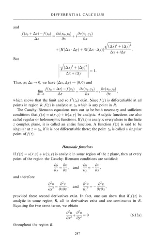 and
f …z0 ‡ z† ÿ f …z0†
z
ˆ
@u…x0; y0†
@x
‡ i
@v…x0; y0†
@x
‡ H…x  y† ‡ iG…x  y†
‰ Š


…x†2
‡ …y†2
q
x ‡ iy
:
But


…x†2
‡ …y†2
q
x ‡ iy
ÿ
ÿ
ÿ
ÿ
ÿ
ÿ
ÿ
ÿ
ÿ
ÿ
ÿ
ÿ
ˆ 1:
Thus, as z ! 0, we have …x; y† ! …0; 0† and
lim
z!0
f …z0 ‡ z† ÿ f …z0†
z
ˆ
@u…x0; y0†
@x
‡ i
@v…x0; y0†
@x
;
which shows that the limit and so f 0
…z0† exist. Since f …z† is diÿerentiable at all
points in region R, f …z† is analytic at z0 which is any point in R.
The Cauchy±Riemann equations turn out to be both necessary and sucient
conditions that f …z† ˆ u…x; y† ‡ iv…x; y† be analytic. Analytic functions are also
called regular or holomorphic functions. If f …z† is analytic everywhere in the ®nite
z complex plane, it is called an entire function. A function f …z† is said to be
singular at z ˆ z0, if it is not diÿerentiable there; the point z0 is called a singular
point of f …z†.
Harmonic functions
If f …z† ˆ u…x; y† ‡ iv…x; y† is analytic in some region of the z plane, then at every
point of the region the Cauchy±Riemann conditions are satis®ed:
@u
@x
ˆ
@v
@y
; and
@u
@y
ˆ ÿ
@v
@x
;
and therefore
@2
u
@x2
ˆ
@2
v
@x@y
; and
@2
u
@y2
ˆ ÿ
@2
v
@y@x
;
provided these second derivatives exist. In fact, one can show that if f …z† is
analytic in some region R, all its derivatives exist and are continuous in R.
Equating the two cross terms, we obtain
@2
u
@x2
‡
@2
u
@y2
ˆ 0 …6:12a†
throughout the region R.
247
DIFFERENTIAL CALCULUS
 