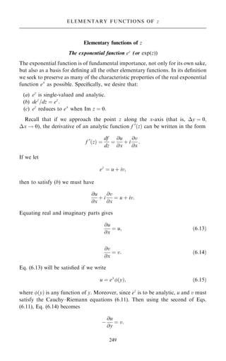 Elementary functions of z
The exponential function ez
(or exp(z))
The exponential function is of fundamental importance, not only for its own sake,
but also as a basis for de®ning all the other elementary functions. In its de®nition
we seek to preserve as many of the characteristic properties of the real exponential
function ex
as possible. Speci®cally, we desire that:
(a) ez
is single-valued and analytic.
(b) dez
=dz ˆ ez
.
(c) ez
reduces to ex
when Im z ˆ 0:
Recall that if we approach the point z along the x-axis (that is, y ˆ 0;
x ! 0), the derivative of an analytic function f 0
…z† can be written in the form
f 0
…z† ˆ
df
dz
ˆ
@u
@x
‡ i
@v
@x
:
If we let
ez
ˆ u ‡ iv;
then to satisfy (b) we must have
@u
@x
‡ i
@v
@x
ˆ u ‡ iv:
Equating real and imaginary parts gives
@u
@x
ˆ u; …6:13†
@v
@x
ˆ v: …6:14†
Eq. (6.13) will be satis®ed if we write
u ˆ ex
…y†; …6:15†
where …y† is any function of y. Moreover, since ez
is to be analytic, u and v must
satisfy the Cauchy±Riemann equations (6.11). Then using the second of Eqs.
(6.11), Eq. (6.14) becomes
ÿ
@u
@y
ˆ v:
249
ELEMENTARY FUNCTIONS OF z
 